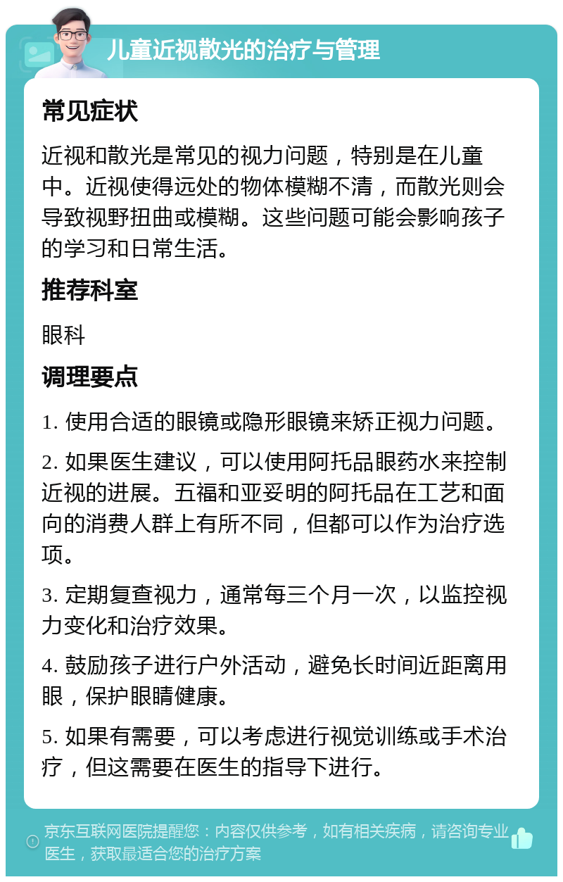 儿童近视散光的治疗与管理 常见症状 近视和散光是常见的视力问题，特别是在儿童中。近视使得远处的物体模糊不清，而散光则会导致视野扭曲或模糊。这些问题可能会影响孩子的学习和日常生活。 推荐科室 眼科 调理要点 1. 使用合适的眼镜或隐形眼镜来矫正视力问题。 2. 如果医生建议，可以使用阿托品眼药水来控制近视的进展。五福和亚妥明的阿托品在工艺和面向的消费人群上有所不同，但都可以作为治疗选项。 3. 定期复查视力，通常每三个月一次，以监控视力变化和治疗效果。 4. 鼓励孩子进行户外活动，避免长时间近距离用眼，保护眼睛健康。 5. 如果有需要，可以考虑进行视觉训练或手术治疗，但这需要在医生的指导下进行。