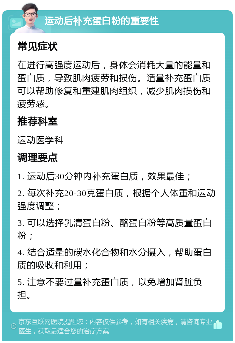 运动后补充蛋白粉的重要性 常见症状 在进行高强度运动后，身体会消耗大量的能量和蛋白质，导致肌肉疲劳和损伤。适量补充蛋白质可以帮助修复和重建肌肉组织，减少肌肉损伤和疲劳感。 推荐科室 运动医学科 调理要点 1. 运动后30分钟内补充蛋白质，效果最佳； 2. 每次补充20-30克蛋白质，根据个人体重和运动强度调整； 3. 可以选择乳清蛋白粉、酪蛋白粉等高质量蛋白粉； 4. 结合适量的碳水化合物和水分摄入，帮助蛋白质的吸收和利用； 5. 注意不要过量补充蛋白质，以免增加肾脏负担。