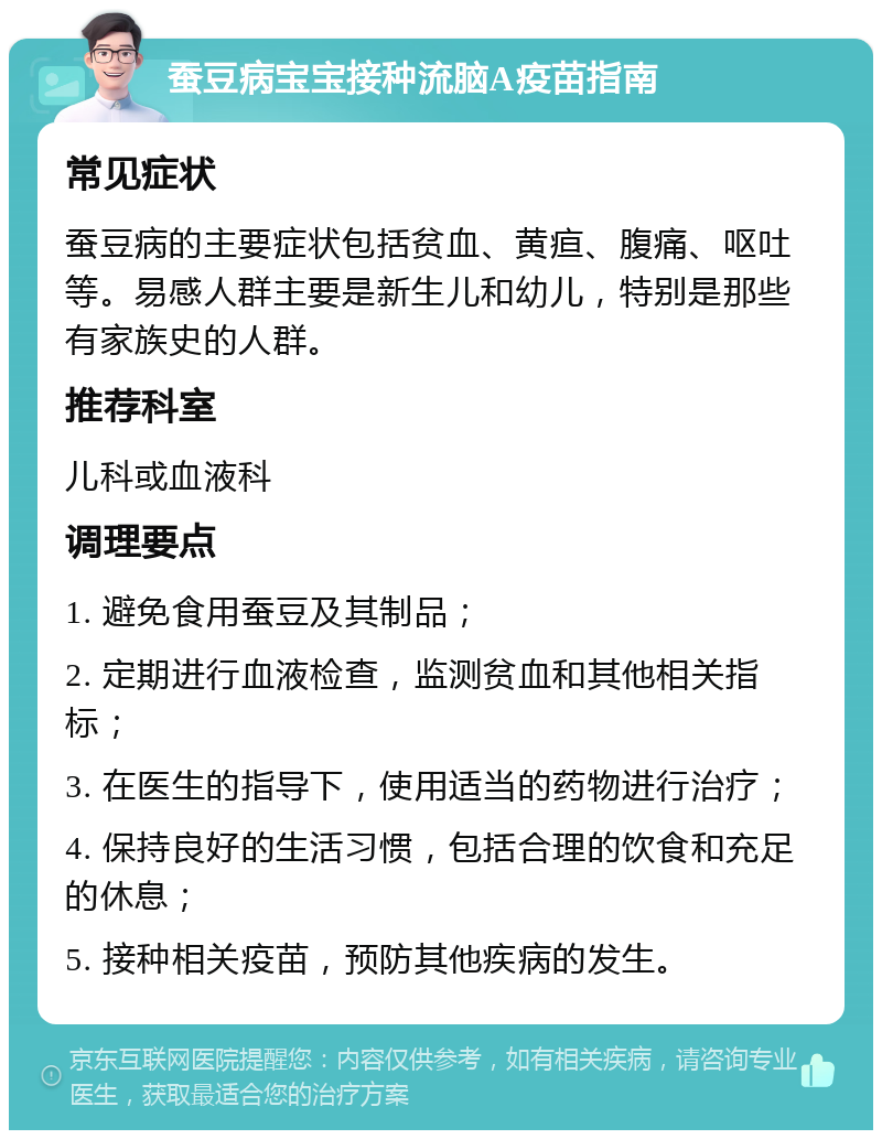 蚕豆病宝宝接种流脑A疫苗指南 常见症状 蚕豆病的主要症状包括贫血、黄疸、腹痛、呕吐等。易感人群主要是新生儿和幼儿，特别是那些有家族史的人群。 推荐科室 儿科或血液科 调理要点 1. 避免食用蚕豆及其制品； 2. 定期进行血液检查，监测贫血和其他相关指标； 3. 在医生的指导下，使用适当的药物进行治疗； 4. 保持良好的生活习惯，包括合理的饮食和充足的休息； 5. 接种相关疫苗，预防其他疾病的发生。