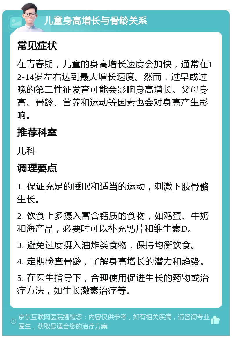 儿童身高增长与骨龄关系 常见症状 在青春期，儿童的身高增长速度会加快，通常在12-14岁左右达到最大增长速度。然而，过早或过晚的第二性征发育可能会影响身高增长。父母身高、骨龄、营养和运动等因素也会对身高产生影响。 推荐科室 儿科 调理要点 1. 保证充足的睡眠和适当的运动，刺激下肢骨骼生长。 2. 饮食上多摄入富含钙质的食物，如鸡蛋、牛奶和海产品，必要时可以补充钙片和维生素D。 3. 避免过度摄入油炸类食物，保持均衡饮食。 4. 定期检查骨龄，了解身高增长的潜力和趋势。 5. 在医生指导下，合理使用促进生长的药物或治疗方法，如生长激素治疗等。