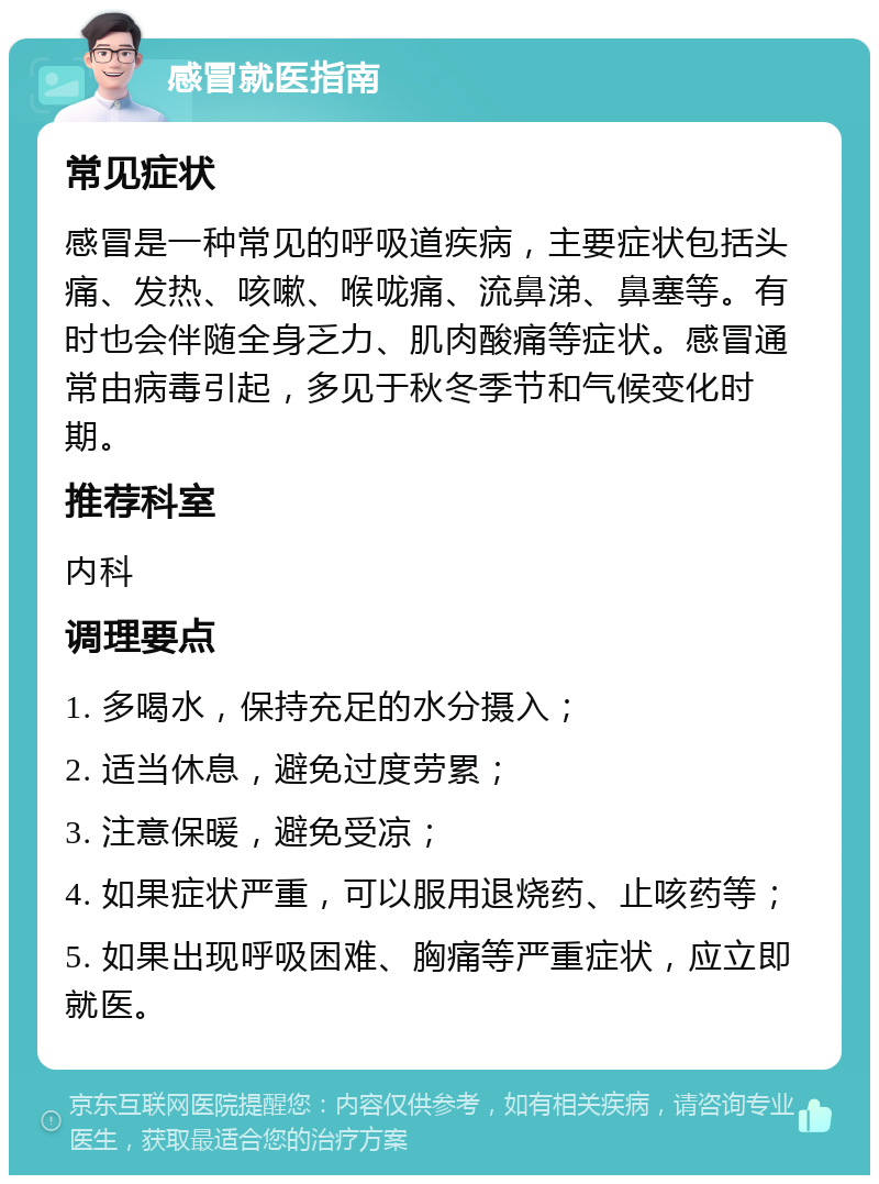 感冒就医指南 常见症状 感冒是一种常见的呼吸道疾病，主要症状包括头痛、发热、咳嗽、喉咙痛、流鼻涕、鼻塞等。有时也会伴随全身乏力、肌肉酸痛等症状。感冒通常由病毒引起，多见于秋冬季节和气候变化时期。 推荐科室 内科 调理要点 1. 多喝水，保持充足的水分摄入； 2. 适当休息，避免过度劳累； 3. 注意保暖，避免受凉； 4. 如果症状严重，可以服用退烧药、止咳药等； 5. 如果出现呼吸困难、胸痛等严重症状，应立即就医。