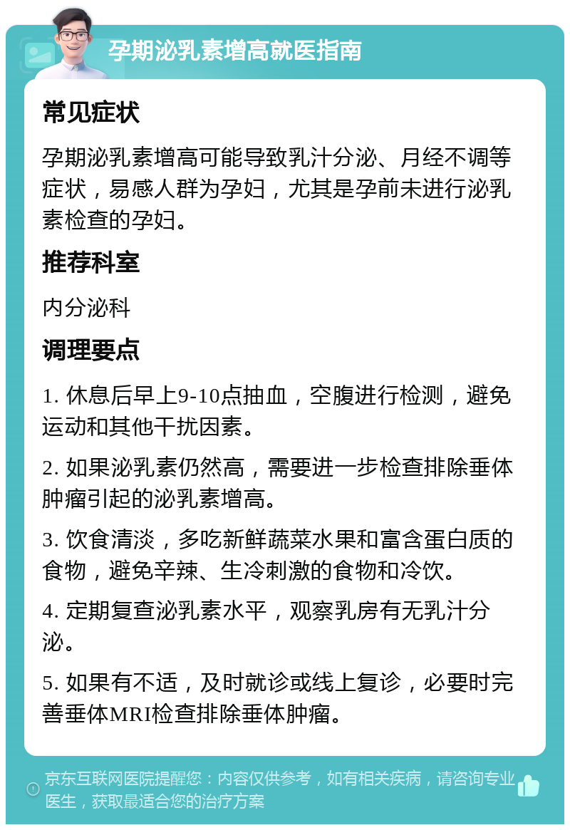 孕期泌乳素增高就医指南 常见症状 孕期泌乳素增高可能导致乳汁分泌、月经不调等症状，易感人群为孕妇，尤其是孕前未进行泌乳素检查的孕妇。 推荐科室 内分泌科 调理要点 1. 休息后早上9-10点抽血，空腹进行检测，避免运动和其他干扰因素。 2. 如果泌乳素仍然高，需要进一步检查排除垂体肿瘤引起的泌乳素增高。 3. 饮食清淡，多吃新鲜蔬菜水果和富含蛋白质的食物，避免辛辣、生冷刺激的食物和冷饮。 4. 定期复查泌乳素水平，观察乳房有无乳汁分泌。 5. 如果有不适，及时就诊或线上复诊，必要时完善垂体MRI检查排除垂体肿瘤。