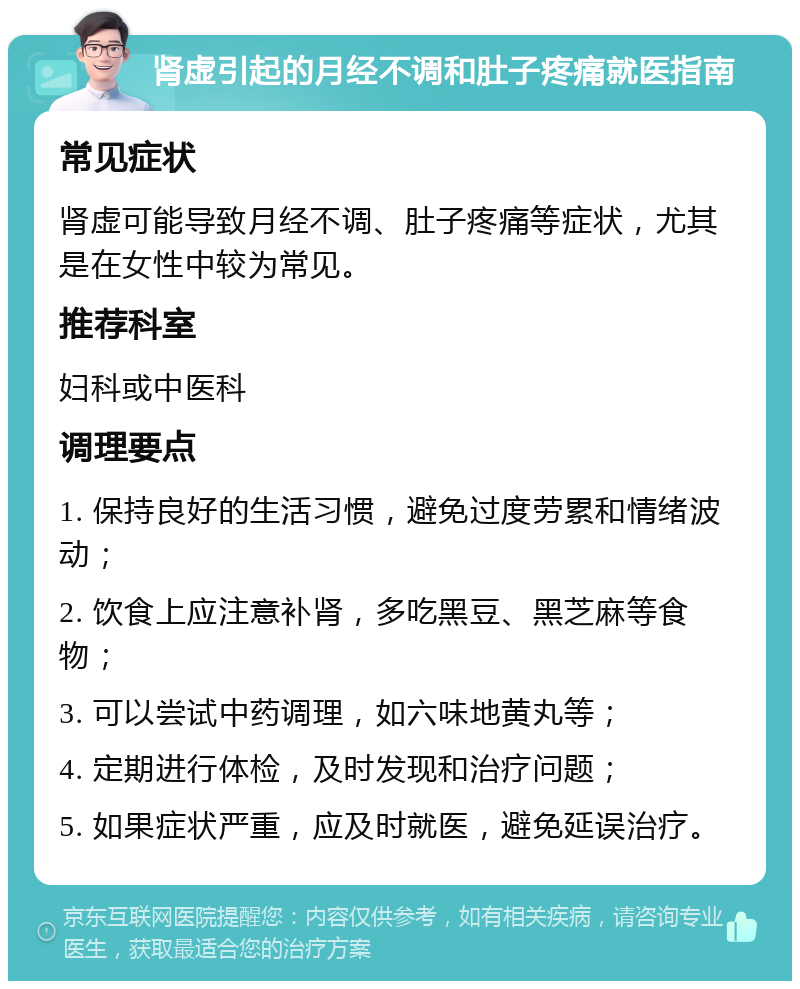 肾虚引起的月经不调和肚子疼痛就医指南 常见症状 肾虚可能导致月经不调、肚子疼痛等症状，尤其是在女性中较为常见。 推荐科室 妇科或中医科 调理要点 1. 保持良好的生活习惯，避免过度劳累和情绪波动； 2. 饮食上应注意补肾，多吃黑豆、黑芝麻等食物； 3. 可以尝试中药调理，如六味地黄丸等； 4. 定期进行体检，及时发现和治疗问题； 5. 如果症状严重，应及时就医，避免延误治疗。