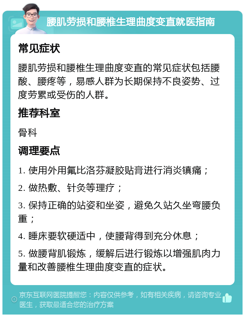 腰肌劳损和腰椎生理曲度变直就医指南 常见症状 腰肌劳损和腰椎生理曲度变直的常见症状包括腰酸、腰疼等，易感人群为长期保持不良姿势、过度劳累或受伤的人群。 推荐科室 骨科 调理要点 1. 使用外用氟比洛芬凝胶贴膏进行消炎镇痛； 2. 做热敷、针灸等理疗； 3. 保持正确的站姿和坐姿，避免久站久坐弯腰负重； 4. 睡床要软硬适中，使腰背得到充分休息； 5. 做腰背肌锻炼，缓解后进行锻炼以增强肌肉力量和改善腰椎生理曲度变直的症状。