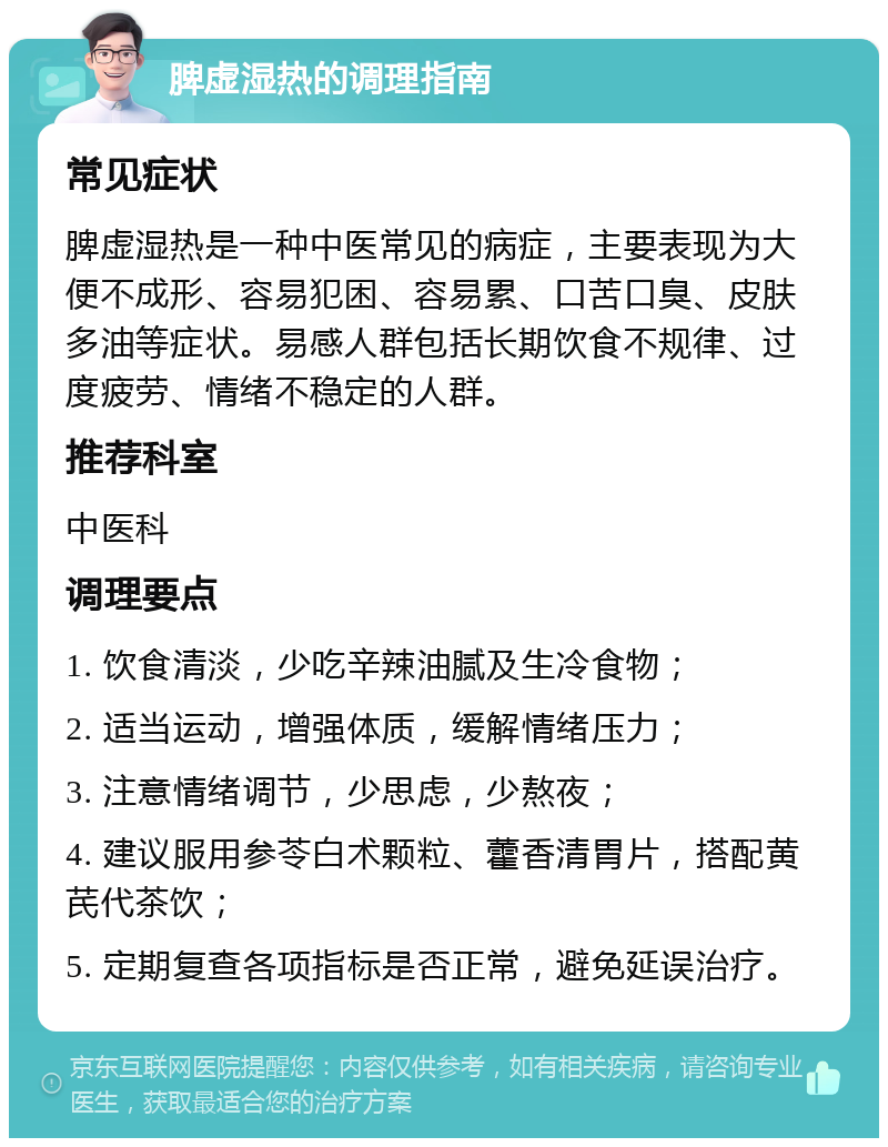 脾虚湿热的调理指南 常见症状 脾虚湿热是一种中医常见的病症，主要表现为大便不成形、容易犯困、容易累、口苦口臭、皮肤多油等症状。易感人群包括长期饮食不规律、过度疲劳、情绪不稳定的人群。 推荐科室 中医科 调理要点 1. 饮食清淡，少吃辛辣油腻及生冷食物； 2. 适当运动，增强体质，缓解情绪压力； 3. 注意情绪调节，少思虑，少熬夜； 4. 建议服用参苓白术颗粒、藿香清胃片，搭配黄芪代茶饮； 5. 定期复查各项指标是否正常，避免延误治疗。