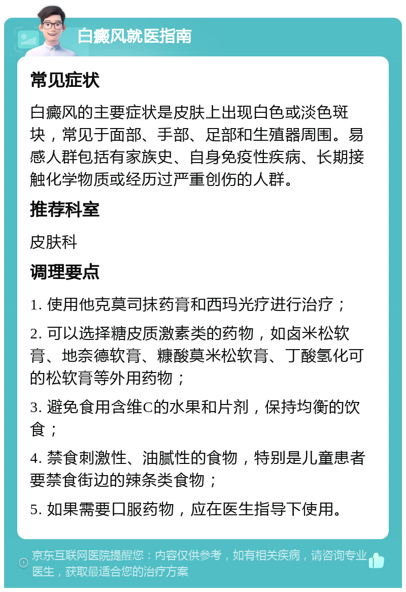 白癜风就医指南 常见症状 白癜风的主要症状是皮肤上出现白色或淡色斑块，常见于面部、手部、足部和生殖器周围。易感人群包括有家族史、自身免疫性疾病、长期接触化学物质或经历过严重创伤的人群。 推荐科室 皮肤科 调理要点 1. 使用他克莫司抹药膏和西玛光疗进行治疗； 2. 可以选择糖皮质激素类的药物，如卤米松软膏、地奈德软膏、糠酸莫米松软膏、丁酸氢化可的松软膏等外用药物； 3. 避免食用含维C的水果和片剂，保持均衡的饮食； 4. 禁食刺激性、油腻性的食物，特别是儿童患者要禁食街边的辣条类食物； 5. 如果需要口服药物，应在医生指导下使用。