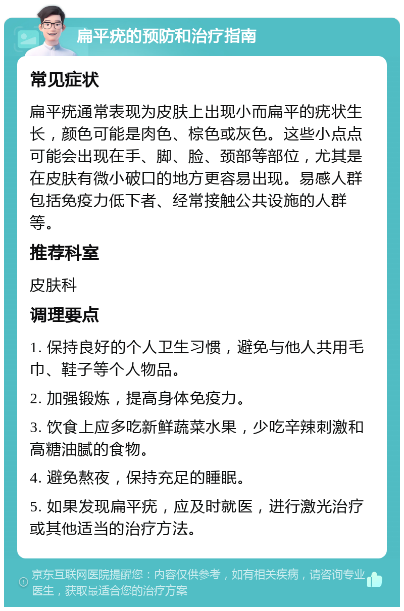 扁平疣的预防和治疗指南 常见症状 扁平疣通常表现为皮肤上出现小而扁平的疣状生长，颜色可能是肉色、棕色或灰色。这些小点点可能会出现在手、脚、脸、颈部等部位，尤其是在皮肤有微小破口的地方更容易出现。易感人群包括免疫力低下者、经常接触公共设施的人群等。 推荐科室 皮肤科 调理要点 1. 保持良好的个人卫生习惯，避免与他人共用毛巾、鞋子等个人物品。 2. 加强锻炼，提高身体免疫力。 3. 饮食上应多吃新鲜蔬菜水果，少吃辛辣刺激和高糖油腻的食物。 4. 避免熬夜，保持充足的睡眠。 5. 如果发现扁平疣，应及时就医，进行激光治疗或其他适当的治疗方法。