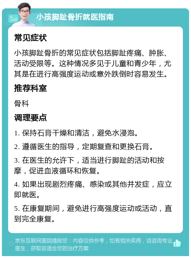 小孩脚趾骨折就医指南 常见症状 小孩脚趾骨折的常见症状包括脚趾疼痛、肿胀、活动受限等。这种情况多见于儿童和青少年，尤其是在进行高强度运动或意外跌倒时容易发生。 推荐科室 骨科 调理要点 1. 保持石膏干燥和清洁，避免水浸泡。 2. 遵循医生的指导，定期复查和更换石膏。 3. 在医生的允许下，适当进行脚趾的活动和按摩，促进血液循环和恢复。 4. 如果出现剧烈疼痛、感染或其他并发症，应立即就医。 5. 在康复期间，避免进行高强度运动或活动，直到完全康复。