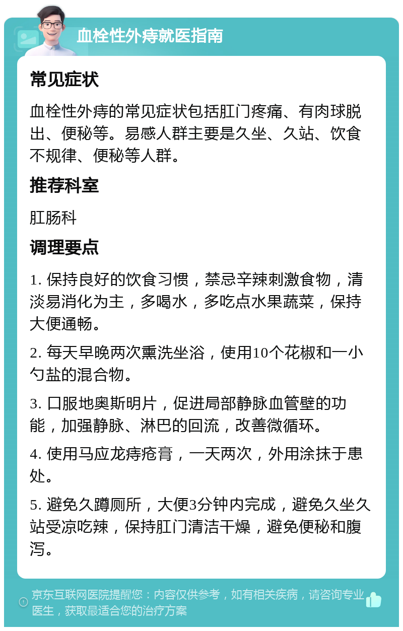 血栓性外痔就医指南 常见症状 血栓性外痔的常见症状包括肛门疼痛、有肉球脱出、便秘等。易感人群主要是久坐、久站、饮食不规律、便秘等人群。 推荐科室 肛肠科 调理要点 1. 保持良好的饮食习惯，禁忌辛辣刺激食物，清淡易消化为主，多喝水，多吃点水果蔬菜，保持大便通畅。 2. 每天早晚两次熏洗坐浴，使用10个花椒和一小勺盐的混合物。 3. 口服地奥斯明片，促进局部静脉血管壁的功能，加强静脉、淋巴的回流，改善微循环。 4. 使用马应龙痔疮膏，一天两次，外用涂抹于患处。 5. 避免久蹲厕所，大便3分钟内完成，避免久坐久站受凉吃辣，保持肛门清洁干燥，避免便秘和腹泻。