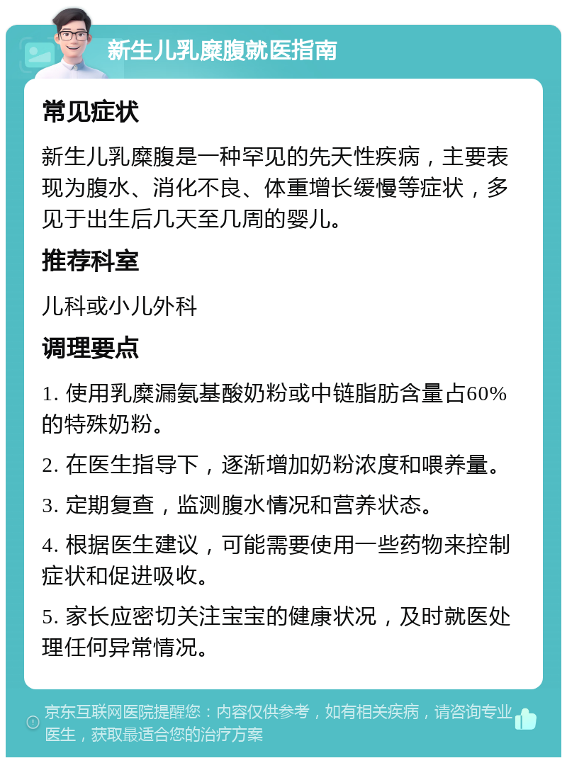 新生儿乳糜腹就医指南 常见症状 新生儿乳糜腹是一种罕见的先天性疾病，主要表现为腹水、消化不良、体重增长缓慢等症状，多见于出生后几天至几周的婴儿。 推荐科室 儿科或小儿外科 调理要点 1. 使用乳糜漏氨基酸奶粉或中链脂肪含量占60%的特殊奶粉。 2. 在医生指导下，逐渐增加奶粉浓度和喂养量。 3. 定期复查，监测腹水情况和营养状态。 4. 根据医生建议，可能需要使用一些药物来控制症状和促进吸收。 5. 家长应密切关注宝宝的健康状况，及时就医处理任何异常情况。