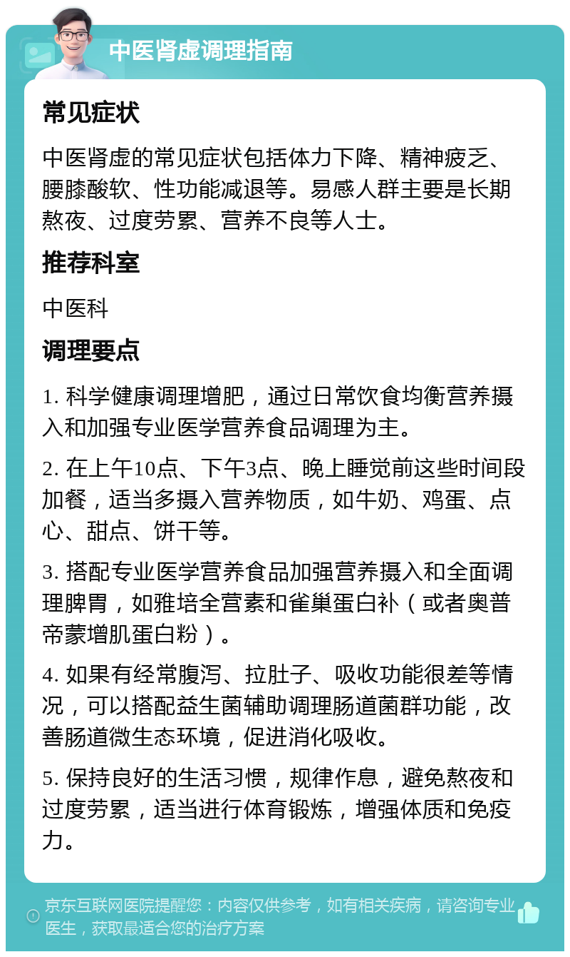 中医肾虚调理指南 常见症状 中医肾虚的常见症状包括体力下降、精神疲乏、腰膝酸软、性功能减退等。易感人群主要是长期熬夜、过度劳累、营养不良等人士。 推荐科室 中医科 调理要点 1. 科学健康调理增肥，通过日常饮食均衡营养摄入和加强专业医学营养食品调理为主。 2. 在上午10点、下午3点、晚上睡觉前这些时间段加餐，适当多摄入营养物质，如牛奶、鸡蛋、点心、甜点、饼干等。 3. 搭配专业医学营养食品加强营养摄入和全面调理脾胃，如雅培全营素和雀巢蛋白补（或者奥普帝蒙增肌蛋白粉）。 4. 如果有经常腹泻、拉肚子、吸收功能很差等情况，可以搭配益生菌辅助调理肠道菌群功能，改善肠道微生态环境，促进消化吸收。 5. 保持良好的生活习惯，规律作息，避免熬夜和过度劳累，适当进行体育锻炼，增强体质和免疫力。