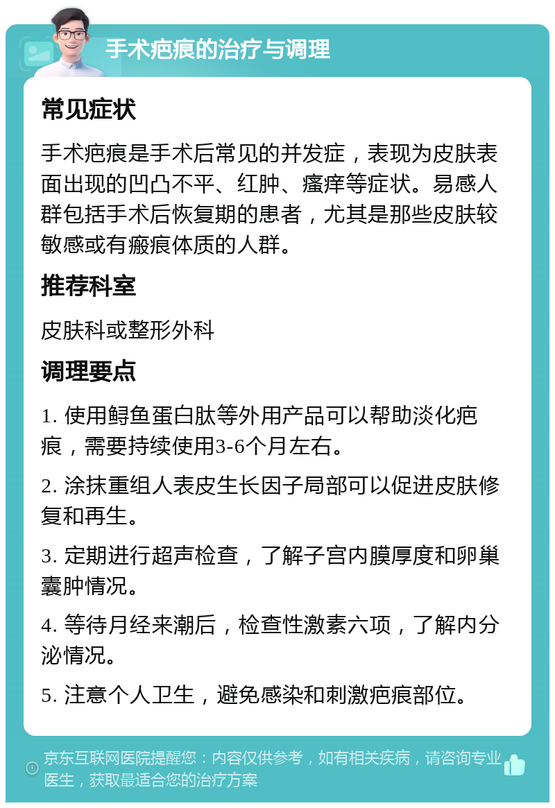 手术疤痕的治疗与调理 常见症状 手术疤痕是手术后常见的并发症，表现为皮肤表面出现的凹凸不平、红肿、瘙痒等症状。易感人群包括手术后恢复期的患者，尤其是那些皮肤较敏感或有瘢痕体质的人群。 推荐科室 皮肤科或整形外科 调理要点 1. 使用鲟鱼蛋白肽等外用产品可以帮助淡化疤痕，需要持续使用3-6个月左右。 2. 涂抹重组人表皮生长因子局部可以促进皮肤修复和再生。 3. 定期进行超声检查，了解子宫内膜厚度和卵巢囊肿情况。 4. 等待月经来潮后，检查性激素六项，了解内分泌情况。 5. 注意个人卫生，避免感染和刺激疤痕部位。