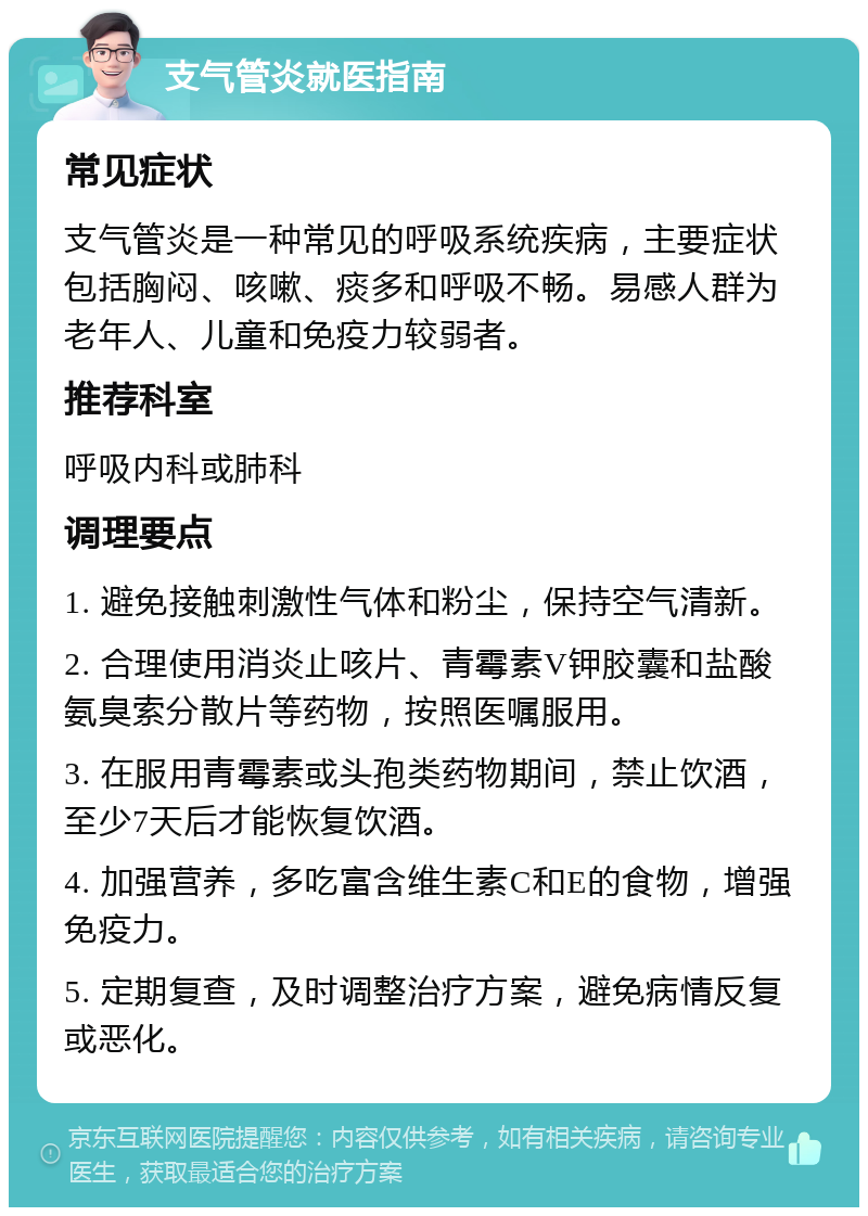 支气管炎就医指南 常见症状 支气管炎是一种常见的呼吸系统疾病，主要症状包括胸闷、咳嗽、痰多和呼吸不畅。易感人群为老年人、儿童和免疫力较弱者。 推荐科室 呼吸内科或肺科 调理要点 1. 避免接触刺激性气体和粉尘，保持空气清新。 2. 合理使用消炎止咳片、青霉素V钾胶囊和盐酸氨臭索分散片等药物，按照医嘱服用。 3. 在服用青霉素或头孢类药物期间，禁止饮酒，至少7天后才能恢复饮酒。 4. 加强营养，多吃富含维生素C和E的食物，增强免疫力。 5. 定期复查，及时调整治疗方案，避免病情反复或恶化。