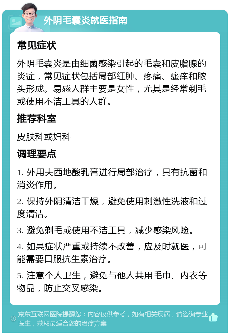 外阴毛囊炎就医指南 常见症状 外阴毛囊炎是由细菌感染引起的毛囊和皮脂腺的炎症，常见症状包括局部红肿、疼痛、瘙痒和脓头形成。易感人群主要是女性，尤其是经常剃毛或使用不洁工具的人群。 推荐科室 皮肤科或妇科 调理要点 1. 外用夫西地酸乳膏进行局部治疗，具有抗菌和消炎作用。 2. 保持外阴清洁干燥，避免使用刺激性洗液和过度清洁。 3. 避免剃毛或使用不洁工具，减少感染风险。 4. 如果症状严重或持续不改善，应及时就医，可能需要口服抗生素治疗。 5. 注意个人卫生，避免与他人共用毛巾、内衣等物品，防止交叉感染。