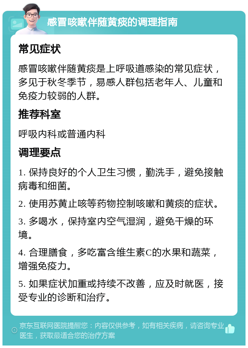 感冒咳嗽伴随黄痰的调理指南 常见症状 感冒咳嗽伴随黄痰是上呼吸道感染的常见症状，多见于秋冬季节，易感人群包括老年人、儿童和免疫力较弱的人群。 推荐科室 呼吸内科或普通内科 调理要点 1. 保持良好的个人卫生习惯，勤洗手，避免接触病毒和细菌。 2. 使用苏黄止咳等药物控制咳嗽和黄痰的症状。 3. 多喝水，保持室内空气湿润，避免干燥的环境。 4. 合理膳食，多吃富含维生素C的水果和蔬菜，增强免疫力。 5. 如果症状加重或持续不改善，应及时就医，接受专业的诊断和治疗。