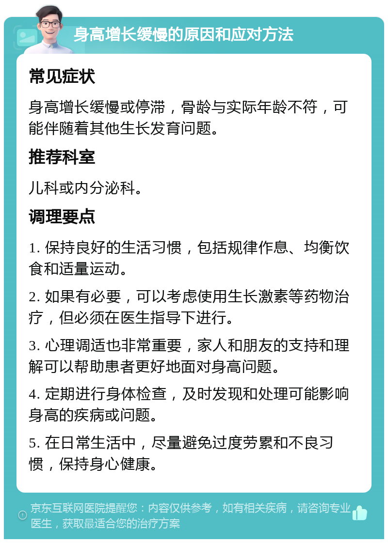 身高增长缓慢的原因和应对方法 常见症状 身高增长缓慢或停滞，骨龄与实际年龄不符，可能伴随着其他生长发育问题。 推荐科室 儿科或内分泌科。 调理要点 1. 保持良好的生活习惯，包括规律作息、均衡饮食和适量运动。 2. 如果有必要，可以考虑使用生长激素等药物治疗，但必须在医生指导下进行。 3. 心理调适也非常重要，家人和朋友的支持和理解可以帮助患者更好地面对身高问题。 4. 定期进行身体检查，及时发现和处理可能影响身高的疾病或问题。 5. 在日常生活中，尽量避免过度劳累和不良习惯，保持身心健康。