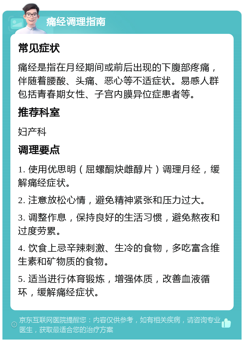 痛经调理指南 常见症状 痛经是指在月经期间或前后出现的下腹部疼痛，伴随着腰酸、头痛、恶心等不适症状。易感人群包括青春期女性、子宫内膜异位症患者等。 推荐科室 妇产科 调理要点 1. 使用优思明（屈螺酮炔雌醇片）调理月经，缓解痛经症状。 2. 注意放松心情，避免精神紧张和压力过大。 3. 调整作息，保持良好的生活习惯，避免熬夜和过度劳累。 4. 饮食上忌辛辣刺激、生冷的食物，多吃富含维生素和矿物质的食物。 5. 适当进行体育锻炼，增强体质，改善血液循环，缓解痛经症状。