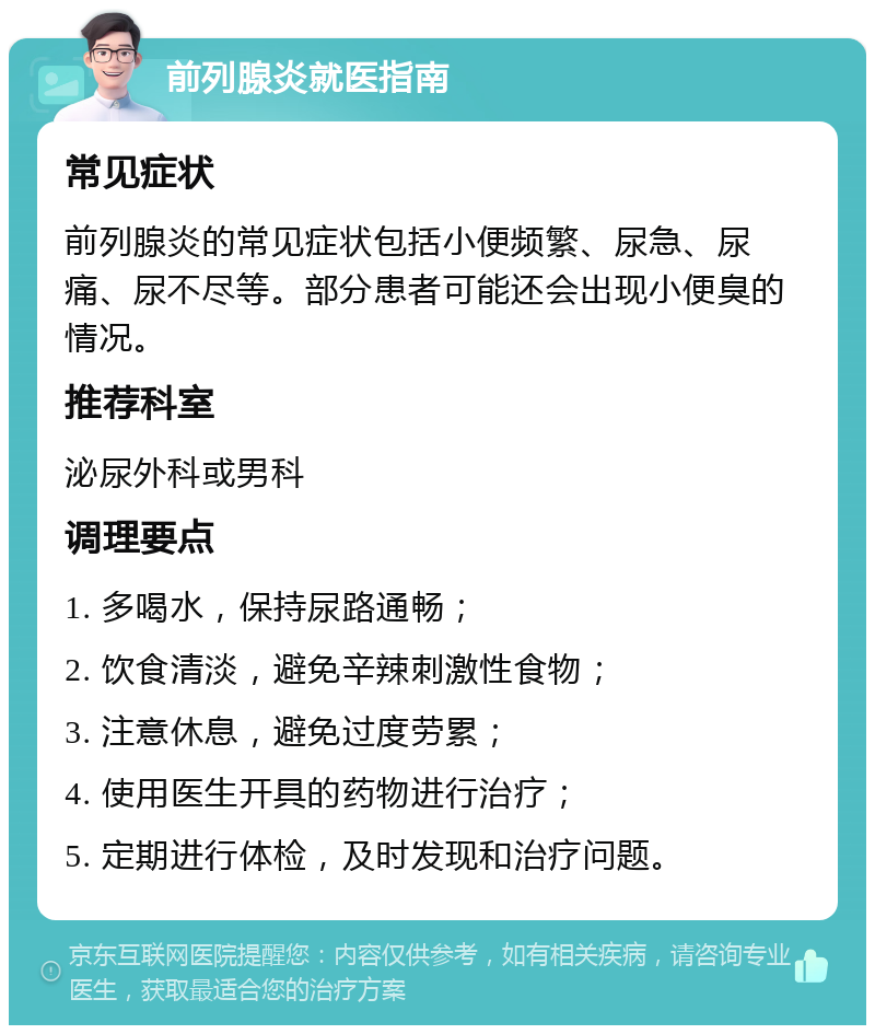 前列腺炎就医指南 常见症状 前列腺炎的常见症状包括小便频繁、尿急、尿痛、尿不尽等。部分患者可能还会出现小便臭的情况。 推荐科室 泌尿外科或男科 调理要点 1. 多喝水，保持尿路通畅； 2. 饮食清淡，避免辛辣刺激性食物； 3. 注意休息，避免过度劳累； 4. 使用医生开具的药物进行治疗； 5. 定期进行体检，及时发现和治疗问题。