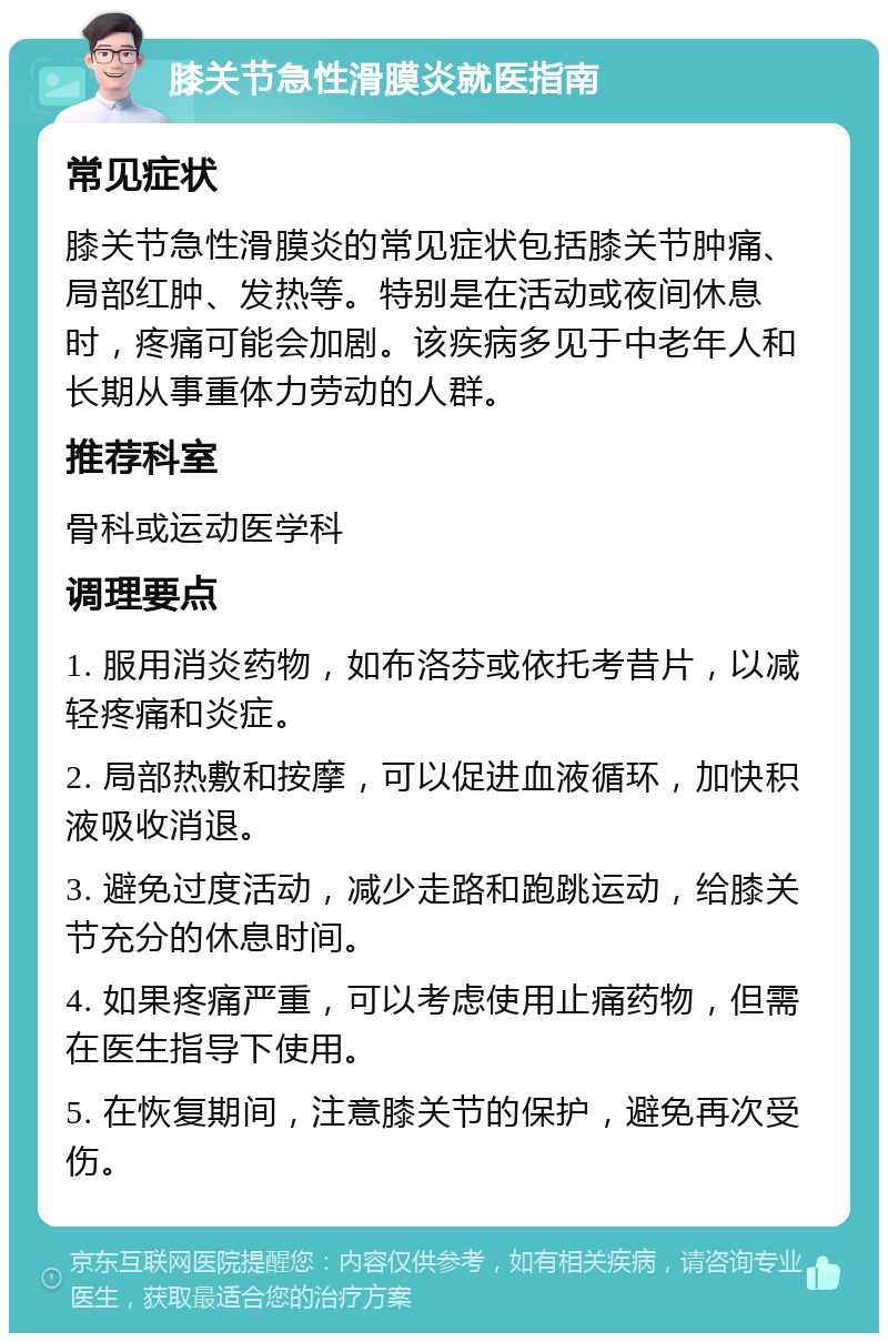 膝关节急性滑膜炎就医指南 常见症状 膝关节急性滑膜炎的常见症状包括膝关节肿痛、局部红肿、发热等。特别是在活动或夜间休息时，疼痛可能会加剧。该疾病多见于中老年人和长期从事重体力劳动的人群。 推荐科室 骨科或运动医学科 调理要点 1. 服用消炎药物，如布洛芬或依托考昔片，以减轻疼痛和炎症。 2. 局部热敷和按摩，可以促进血液循环，加快积液吸收消退。 3. 避免过度活动，减少走路和跑跳运动，给膝关节充分的休息时间。 4. 如果疼痛严重，可以考虑使用止痛药物，但需在医生指导下使用。 5. 在恢复期间，注意膝关节的保护，避免再次受伤。