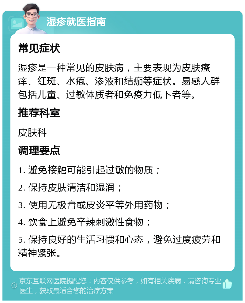 湿疹就医指南 常见症状 湿疹是一种常见的皮肤病，主要表现为皮肤瘙痒、红斑、水疱、渗液和结痂等症状。易感人群包括儿童、过敏体质者和免疫力低下者等。 推荐科室 皮肤科 调理要点 1. 避免接触可能引起过敏的物质； 2. 保持皮肤清洁和湿润； 3. 使用无极膏或皮炎平等外用药物； 4. 饮食上避免辛辣刺激性食物； 5. 保持良好的生活习惯和心态，避免过度疲劳和精神紧张。