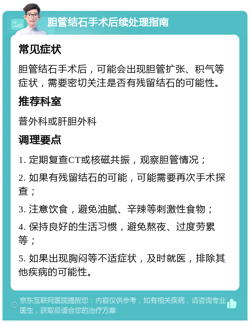 胆管结石手术后续处理指南 常见症状 胆管结石手术后，可能会出现胆管扩张、积气等症状，需要密切关注是否有残留结石的可能性。 推荐科室 普外科或肝胆外科 调理要点 1. 定期复查CT或核磁共振，观察胆管情况； 2. 如果有残留结石的可能，可能需要再次手术探查； 3. 注意饮食，避免油腻、辛辣等刺激性食物； 4. 保持良好的生活习惯，避免熬夜、过度劳累等； 5. 如果出现胸闷等不适症状，及时就医，排除其他疾病的可能性。