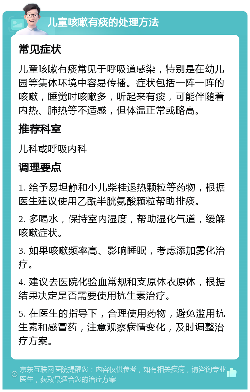 儿童咳嗽有痰的处理方法 常见症状 儿童咳嗽有痰常见于呼吸道感染，特别是在幼儿园等集体环境中容易传播。症状包括一阵一阵的咳嗽，睡觉时咳嗽多，听起来有痰，可能伴随着内热、肺热等不适感，但体温正常或略高。 推荐科室 儿科或呼吸内科 调理要点 1. 给予易坦静和小儿柴桂退热颗粒等药物，根据医生建议使用乙酰半胱氨酸颗粒帮助排痰。 2. 多喝水，保持室内湿度，帮助湿化气道，缓解咳嗽症状。 3. 如果咳嗽频率高、影响睡眠，考虑添加雾化治疗。 4. 建议去医院化验血常规和支原体衣原体，根据结果决定是否需要使用抗生素治疗。 5. 在医生的指导下，合理使用药物，避免滥用抗生素和感冒药，注意观察病情变化，及时调整治疗方案。