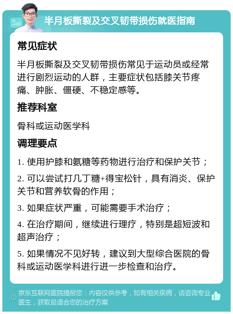 半月板撕裂及交叉韧带损伤就医指南 常见症状 半月板撕裂及交叉韧带损伤常见于运动员或经常进行剧烈运动的人群，主要症状包括膝关节疼痛、肿胀、僵硬、不稳定感等。 推荐科室 骨科或运动医学科 调理要点 1. 使用护膝和氨糖等药物进行治疗和保护关节； 2. 可以尝试打几丁糖+得宝松针，具有消炎、保护关节和营养软骨的作用； 3. 如果症状严重，可能需要手术治疗； 4. 在治疗期间，继续进行理疗，特别是超短波和超声治疗； 5. 如果情况不见好转，建议到大型综合医院的骨科或运动医学科进行进一步检查和治疗。