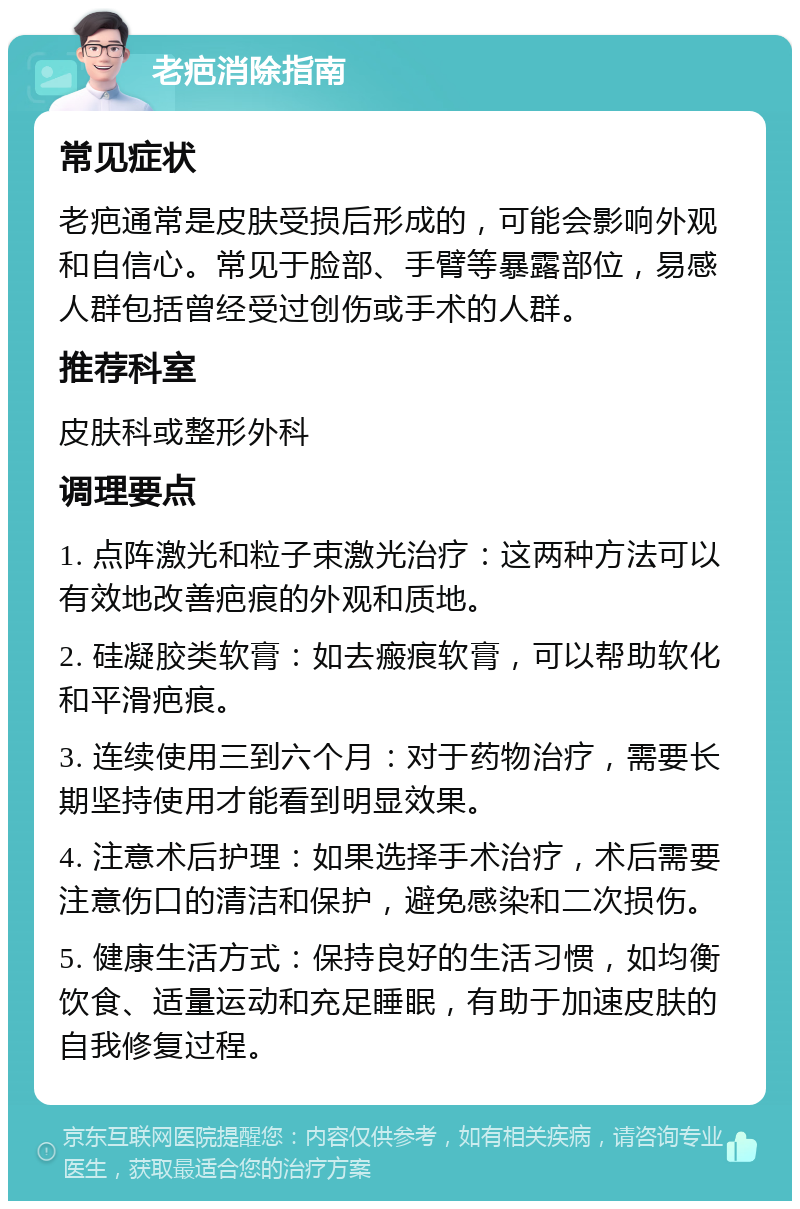 老疤消除指南 常见症状 老疤通常是皮肤受损后形成的，可能会影响外观和自信心。常见于脸部、手臂等暴露部位，易感人群包括曾经受过创伤或手术的人群。 推荐科室 皮肤科或整形外科 调理要点 1. 点阵激光和粒子束激光治疗：这两种方法可以有效地改善疤痕的外观和质地。 2. 硅凝胶类软膏：如去瘢痕软膏，可以帮助软化和平滑疤痕。 3. 连续使用三到六个月：对于药物治疗，需要长期坚持使用才能看到明显效果。 4. 注意术后护理：如果选择手术治疗，术后需要注意伤口的清洁和保护，避免感染和二次损伤。 5. 健康生活方式：保持良好的生活习惯，如均衡饮食、适量运动和充足睡眠，有助于加速皮肤的自我修复过程。