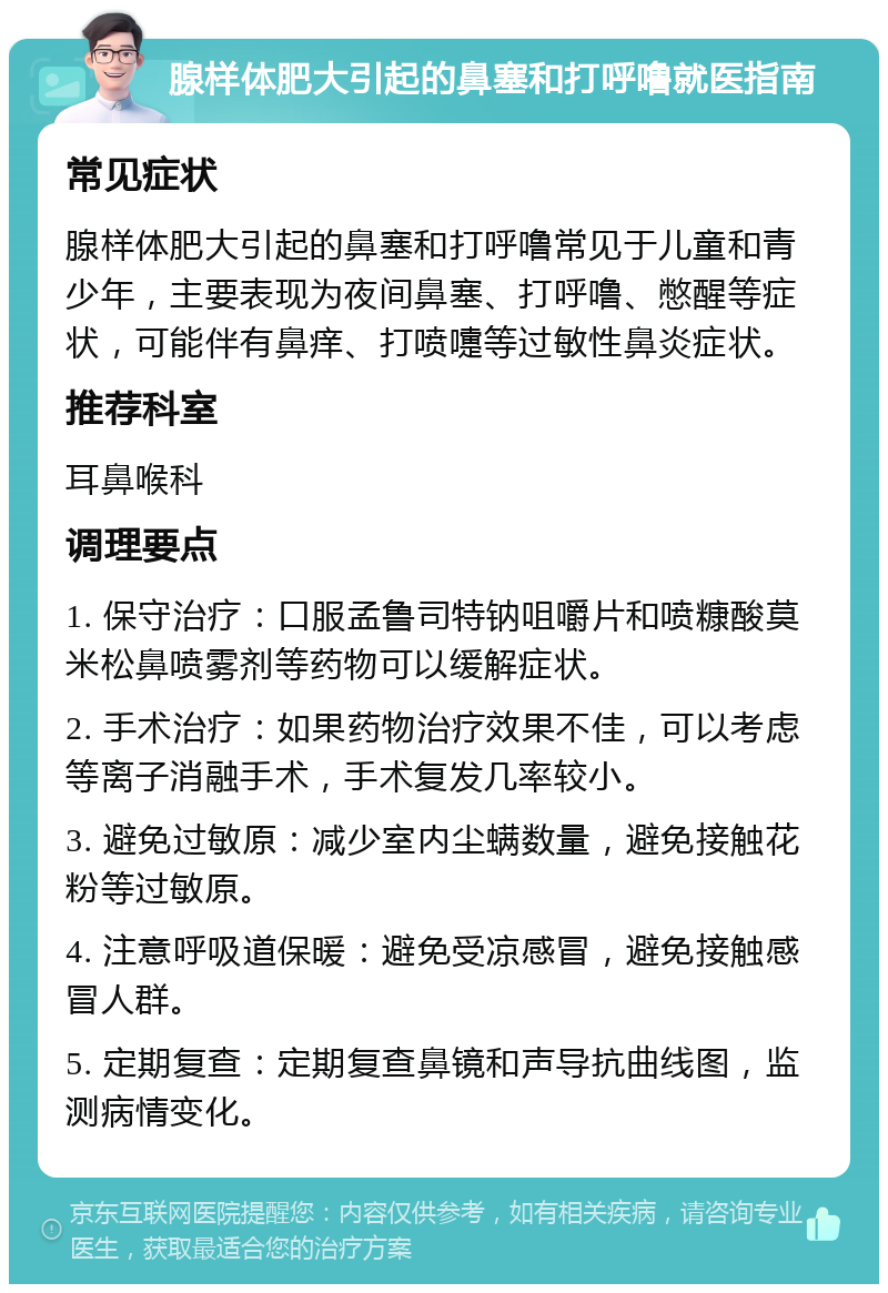 腺样体肥大引起的鼻塞和打呼噜就医指南 常见症状 腺样体肥大引起的鼻塞和打呼噜常见于儿童和青少年，主要表现为夜间鼻塞、打呼噜、憋醒等症状，可能伴有鼻痒、打喷嚏等过敏性鼻炎症状。 推荐科室 耳鼻喉科 调理要点 1. 保守治疗：口服孟鲁司特钠咀嚼片和喷糠酸莫米松鼻喷雾剂等药物可以缓解症状。 2. 手术治疗：如果药物治疗效果不佳，可以考虑等离子消融手术，手术复发几率较小。 3. 避免过敏原：减少室内尘螨数量，避免接触花粉等过敏原。 4. 注意呼吸道保暖：避免受凉感冒，避免接触感冒人群。 5. 定期复查：定期复查鼻镜和声导抗曲线图，监测病情变化。