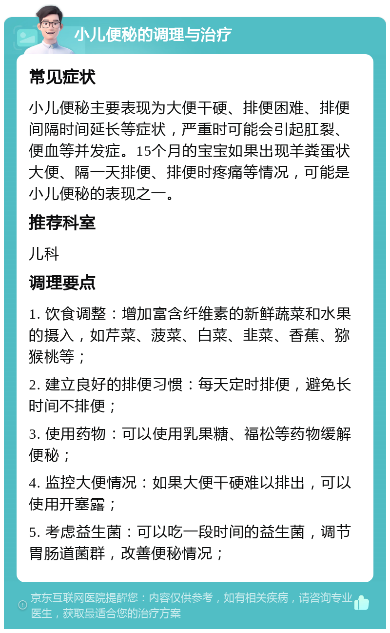 小儿便秘的调理与治疗 常见症状 小儿便秘主要表现为大便干硬、排便困难、排便间隔时间延长等症状，严重时可能会引起肛裂、便血等并发症。15个月的宝宝如果出现羊粪蛋状大便、隔一天排便、排便时疼痛等情况，可能是小儿便秘的表现之一。 推荐科室 儿科 调理要点 1. 饮食调整：增加富含纤维素的新鲜蔬菜和水果的摄入，如芹菜、菠菜、白菜、韭菜、香蕉、猕猴桃等； 2. 建立良好的排便习惯：每天定时排便，避免长时间不排便； 3. 使用药物：可以使用乳果糖、福松等药物缓解便秘； 4. 监控大便情况：如果大便干硬难以排出，可以使用开塞露； 5. 考虑益生菌：可以吃一段时间的益生菌，调节胃肠道菌群，改善便秘情况；