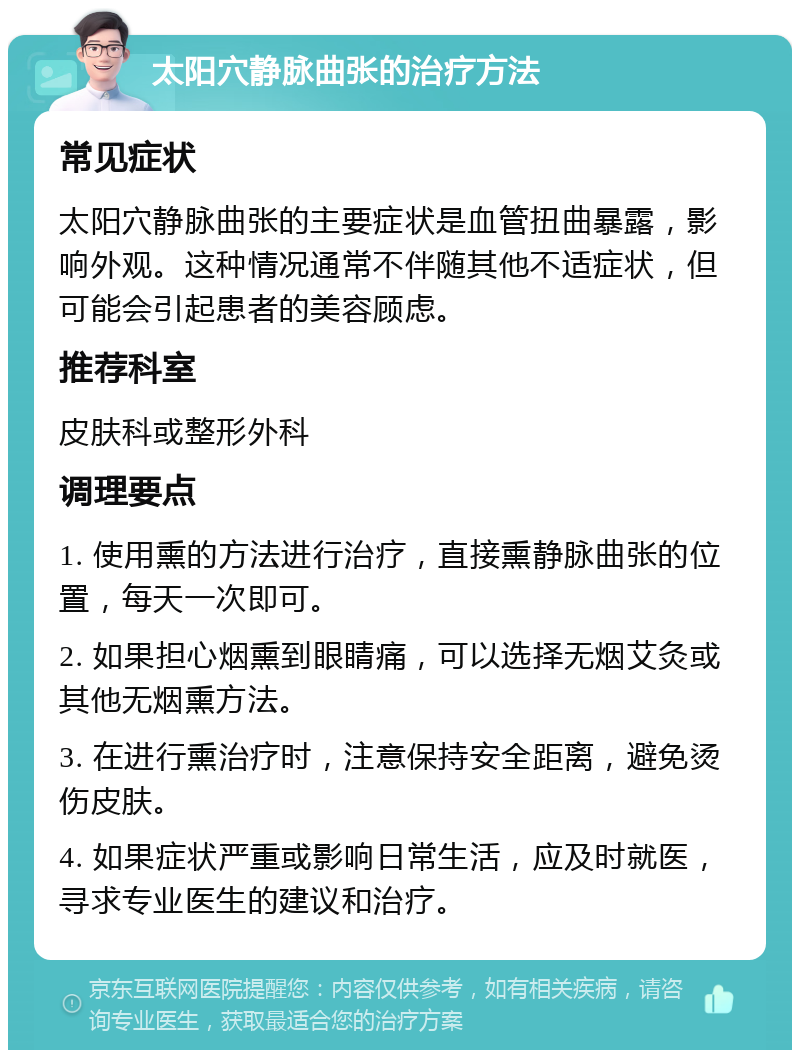 太阳穴静脉曲张的治疗方法 常见症状 太阳穴静脉曲张的主要症状是血管扭曲暴露，影响外观。这种情况通常不伴随其他不适症状，但可能会引起患者的美容顾虑。 推荐科室 皮肤科或整形外科 调理要点 1. 使用熏的方法进行治疗，直接熏静脉曲张的位置，每天一次即可。 2. 如果担心烟熏到眼睛痛，可以选择无烟艾灸或其他无烟熏方法。 3. 在进行熏治疗时，注意保持安全距离，避免烫伤皮肤。 4. 如果症状严重或影响日常生活，应及时就医，寻求专业医生的建议和治疗。