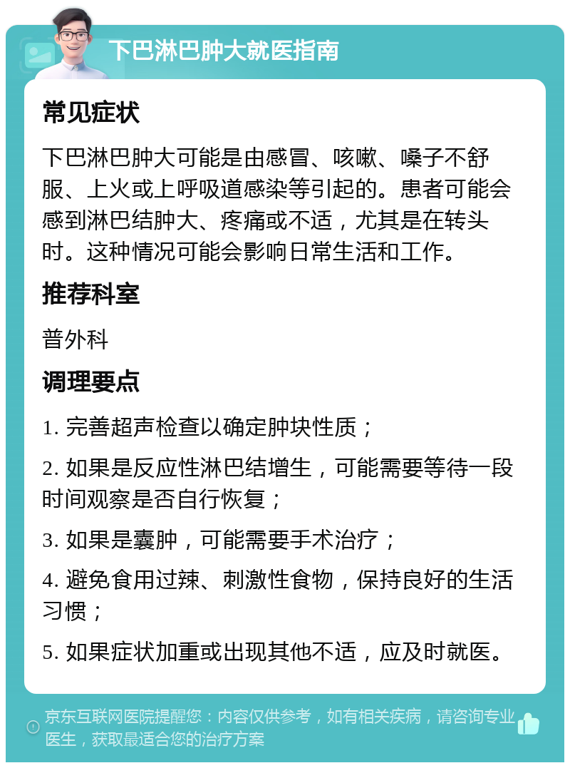 下巴淋巴肿大就医指南 常见症状 下巴淋巴肿大可能是由感冒、咳嗽、嗓子不舒服、上火或上呼吸道感染等引起的。患者可能会感到淋巴结肿大、疼痛或不适，尤其是在转头时。这种情况可能会影响日常生活和工作。 推荐科室 普外科 调理要点 1. 完善超声检查以确定肿块性质； 2. 如果是反应性淋巴结增生，可能需要等待一段时间观察是否自行恢复； 3. 如果是囊肿，可能需要手术治疗； 4. 避免食用过辣、刺激性食物，保持良好的生活习惯； 5. 如果症状加重或出现其他不适，应及时就医。