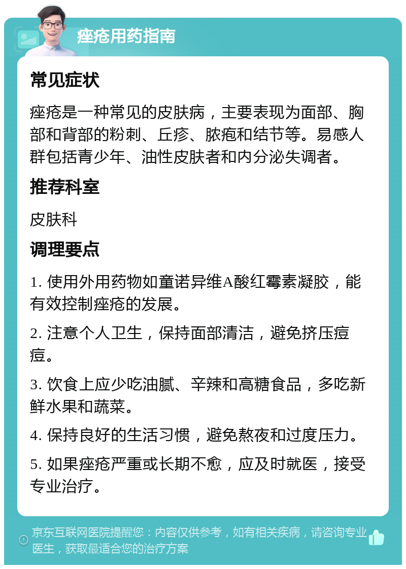 痤疮用药指南 常见症状 痤疮是一种常见的皮肤病，主要表现为面部、胸部和背部的粉刺、丘疹、脓疱和结节等。易感人群包括青少年、油性皮肤者和内分泌失调者。 推荐科室 皮肤科 调理要点 1. 使用外用药物如童诺异维A酸红霉素凝胶，能有效控制痤疮的发展。 2. 注意个人卫生，保持面部清洁，避免挤压痘痘。 3. 饮食上应少吃油腻、辛辣和高糖食品，多吃新鲜水果和蔬菜。 4. 保持良好的生活习惯，避免熬夜和过度压力。 5. 如果痤疮严重或长期不愈，应及时就医，接受专业治疗。