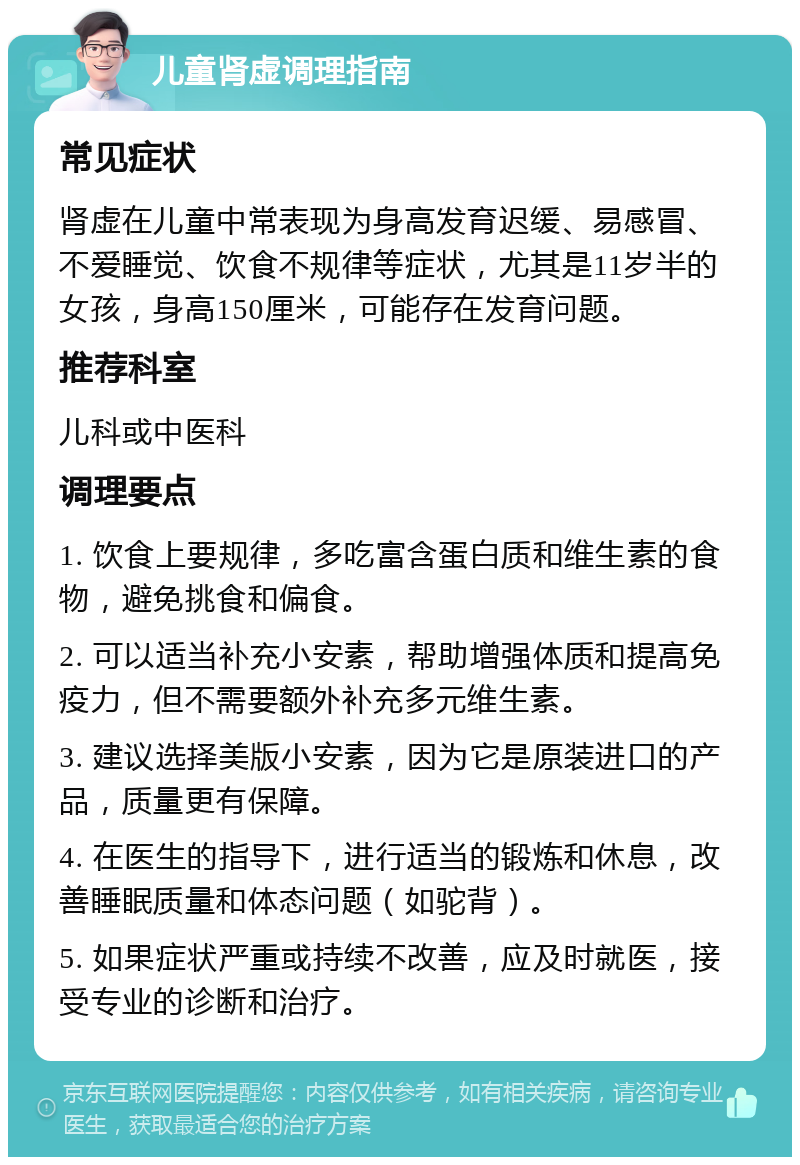 儿童肾虚调理指南 常见症状 肾虚在儿童中常表现为身高发育迟缓、易感冒、不爱睡觉、饮食不规律等症状，尤其是11岁半的女孩，身高150厘米，可能存在发育问题。 推荐科室 儿科或中医科 调理要点 1. 饮食上要规律，多吃富含蛋白质和维生素的食物，避免挑食和偏食。 2. 可以适当补充小安素，帮助增强体质和提高免疫力，但不需要额外补充多元维生素。 3. 建议选择美版小安素，因为它是原装进口的产品，质量更有保障。 4. 在医生的指导下，进行适当的锻炼和休息，改善睡眠质量和体态问题（如驼背）。 5. 如果症状严重或持续不改善，应及时就医，接受专业的诊断和治疗。