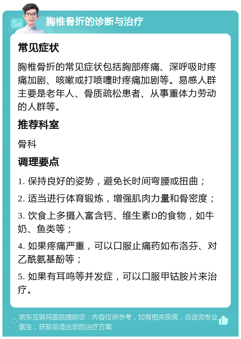 胸椎骨折的诊断与治疗 常见症状 胸椎骨折的常见症状包括胸部疼痛、深呼吸时疼痛加剧、咳嗽或打喷嚏时疼痛加剧等。易感人群主要是老年人、骨质疏松患者、从事重体力劳动的人群等。 推荐科室 骨科 调理要点 1. 保持良好的姿势，避免长时间弯腰或扭曲； 2. 适当进行体育锻炼，增强肌肉力量和骨密度； 3. 饮食上多摄入富含钙、维生素D的食物，如牛奶、鱼类等； 4. 如果疼痛严重，可以口服止痛药如布洛芬、对乙酰氨基酚等； 5. 如果有耳鸣等并发症，可以口服甲钴胺片来治疗。