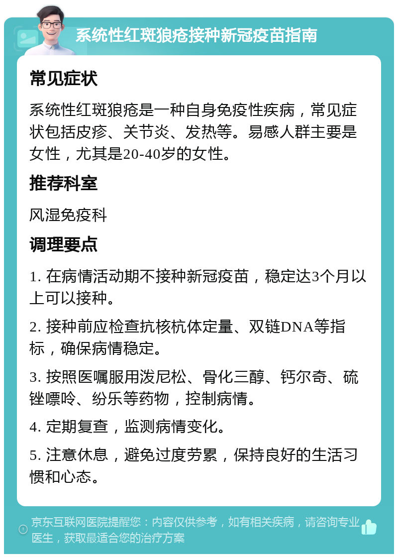 系统性红斑狼疮接种新冠疫苗指南 常见症状 系统性红斑狼疮是一种自身免疫性疾病，常见症状包括皮疹、关节炎、发热等。易感人群主要是女性，尤其是20-40岁的女性。 推荐科室 风湿免疫科 调理要点 1. 在病情活动期不接种新冠疫苗，稳定达3个月以上可以接种。 2. 接种前应检查抗核杭体定量、双链DNA等指标，确保病情稳定。 3. 按照医嘱服用泼尼松、骨化三醇、钙尔奇、硫锉嘌呤、纷乐等药物，控制病情。 4. 定期复查，监测病情变化。 5. 注意休息，避免过度劳累，保持良好的生活习惯和心态。