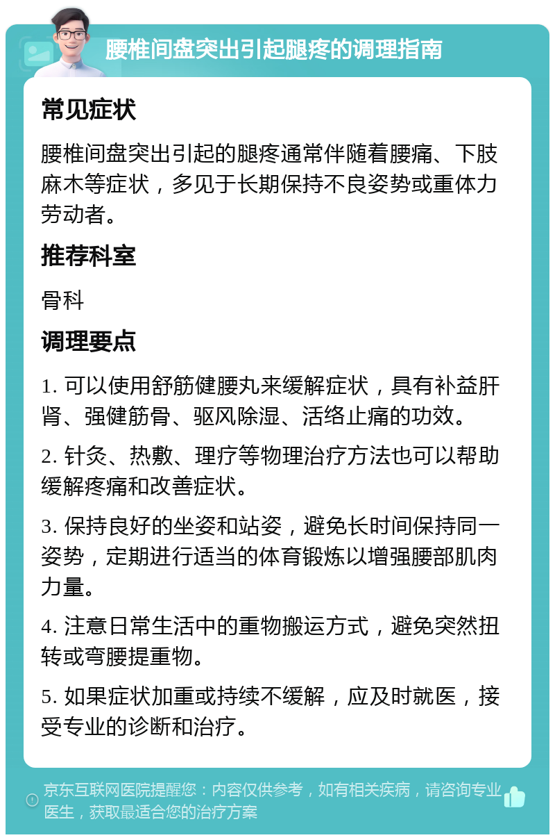 腰椎间盘突出引起腿疼的调理指南 常见症状 腰椎间盘突出引起的腿疼通常伴随着腰痛、下肢麻木等症状，多见于长期保持不良姿势或重体力劳动者。 推荐科室 骨科 调理要点 1. 可以使用舒筋健腰丸来缓解症状，具有补益肝肾、强健筋骨、驱风除湿、活络止痛的功效。 2. 针灸、热敷、理疗等物理治疗方法也可以帮助缓解疼痛和改善症状。 3. 保持良好的坐姿和站姿，避免长时间保持同一姿势，定期进行适当的体育锻炼以增强腰部肌肉力量。 4. 注意日常生活中的重物搬运方式，避免突然扭转或弯腰提重物。 5. 如果症状加重或持续不缓解，应及时就医，接受专业的诊断和治疗。