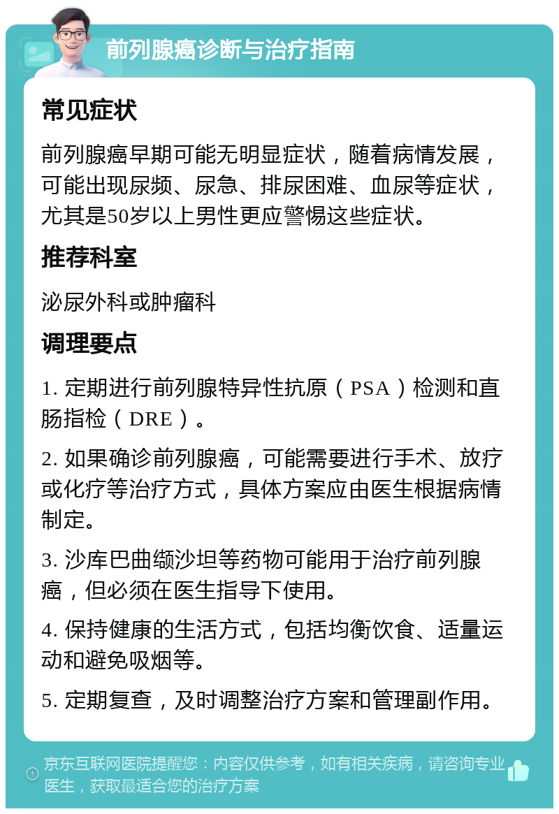 前列腺癌诊断与治疗指南 常见症状 前列腺癌早期可能无明显症状，随着病情发展，可能出现尿频、尿急、排尿困难、血尿等症状，尤其是50岁以上男性更应警惕这些症状。 推荐科室 泌尿外科或肿瘤科 调理要点 1. 定期进行前列腺特异性抗原（PSA）检测和直肠指检（DRE）。 2. 如果确诊前列腺癌，可能需要进行手术、放疗或化疗等治疗方式，具体方案应由医生根据病情制定。 3. 沙库巴曲缬沙坦等药物可能用于治疗前列腺癌，但必须在医生指导下使用。 4. 保持健康的生活方式，包括均衡饮食、适量运动和避免吸烟等。 5. 定期复查，及时调整治疗方案和管理副作用。