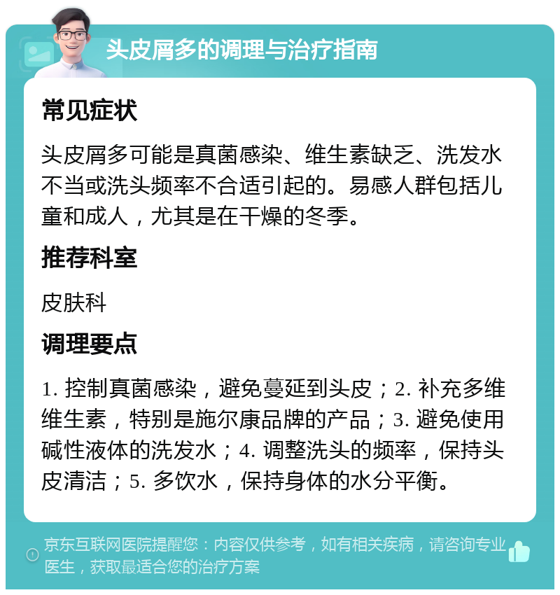 头皮屑多的调理与治疗指南 常见症状 头皮屑多可能是真菌感染、维生素缺乏、洗发水不当或洗头频率不合适引起的。易感人群包括儿童和成人，尤其是在干燥的冬季。 推荐科室 皮肤科 调理要点 1. 控制真菌感染，避免蔓延到头皮；2. 补充多维维生素，特别是施尔康品牌的产品；3. 避免使用碱性液体的洗发水；4. 调整洗头的频率，保持头皮清洁；5. 多饮水，保持身体的水分平衡。