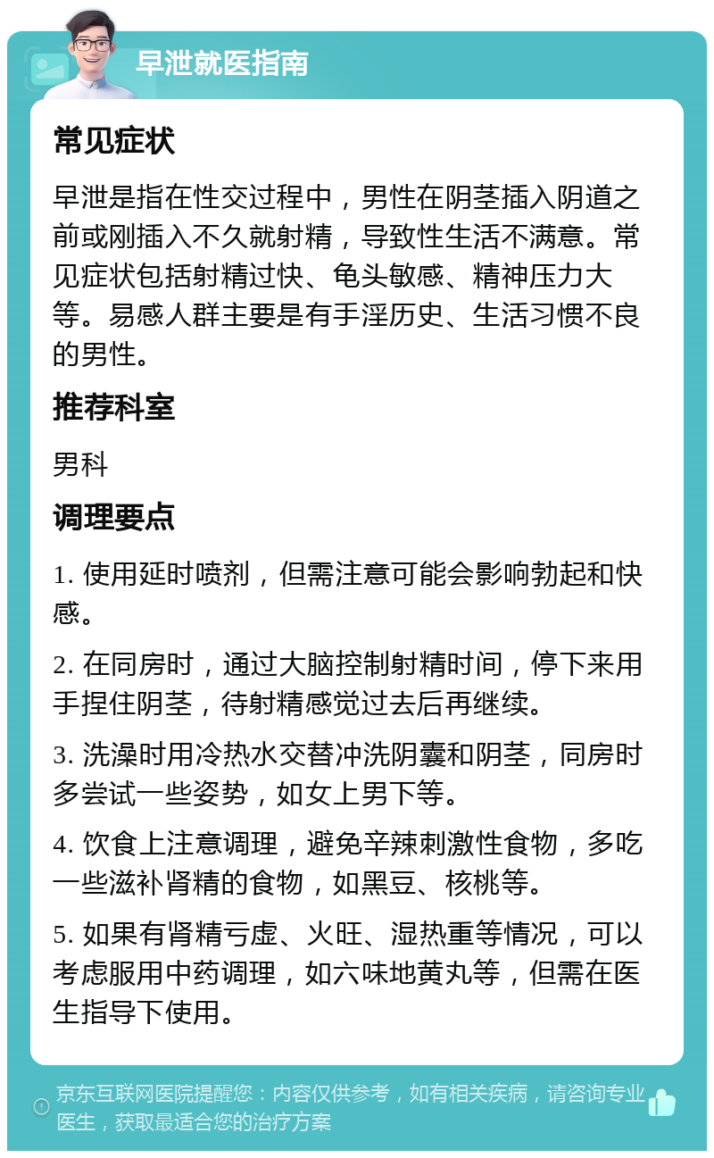 早泄就医指南 常见症状 早泄是指在性交过程中，男性在阴茎插入阴道之前或刚插入不久就射精，导致性生活不满意。常见症状包括射精过快、龟头敏感、精神压力大等。易感人群主要是有手淫历史、生活习惯不良的男性。 推荐科室 男科 调理要点 1. 使用延时喷剂，但需注意可能会影响勃起和快感。 2. 在同房时，通过大脑控制射精时间，停下来用手捏住阴茎，待射精感觉过去后再继续。 3. 洗澡时用冷热水交替冲洗阴囊和阴茎，同房时多尝试一些姿势，如女上男下等。 4. 饮食上注意调理，避免辛辣刺激性食物，多吃一些滋补肾精的食物，如黑豆、核桃等。 5. 如果有肾精亏虚、火旺、湿热重等情况，可以考虑服用中药调理，如六味地黄丸等，但需在医生指导下使用。