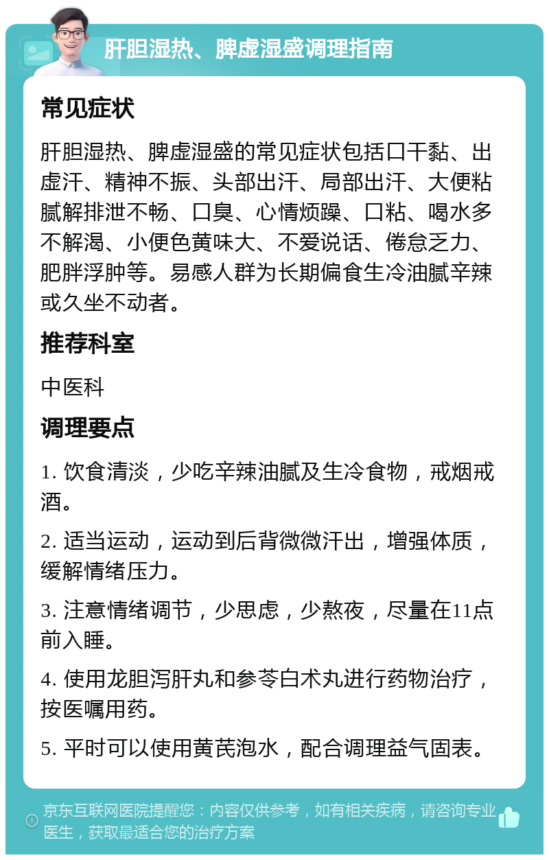 肝胆湿热、脾虚湿盛调理指南 常见症状 肝胆湿热、脾虚湿盛的常见症状包括口干黏、出虚汗、精神不振、头部出汗、局部出汗、大便粘腻解排泄不畅、口臭、心情烦躁、口粘、喝水多不解渴、小便色黄味大、不爱说话、倦怠乏力、肥胖浮肿等。易感人群为长期偏食生冷油腻辛辣或久坐不动者。 推荐科室 中医科 调理要点 1. 饮食清淡，少吃辛辣油腻及生冷食物，戒烟戒酒。 2. 适当运动，运动到后背微微汗出，增强体质，缓解情绪压力。 3. 注意情绪调节，少思虑，少熬夜，尽量在11点前入睡。 4. 使用龙胆泻肝丸和参苓白术丸进行药物治疗，按医嘱用药。 5. 平时可以使用黄芪泡水，配合调理益气固表。