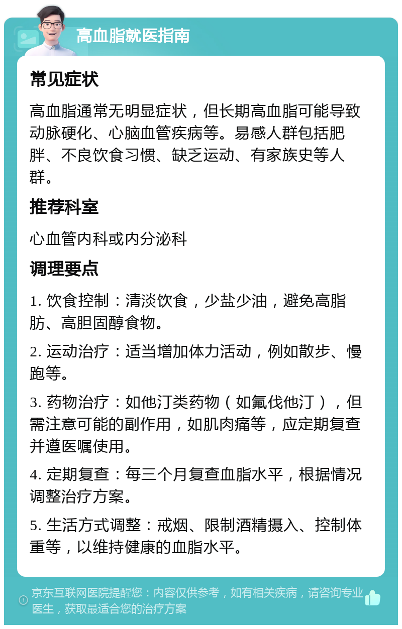 高血脂就医指南 常见症状 高血脂通常无明显症状，但长期高血脂可能导致动脉硬化、心脑血管疾病等。易感人群包括肥胖、不良饮食习惯、缺乏运动、有家族史等人群。 推荐科室 心血管内科或内分泌科 调理要点 1. 饮食控制：清淡饮食，少盐少油，避免高脂肪、高胆固醇食物。 2. 运动治疗：适当增加体力活动，例如散步、慢跑等。 3. 药物治疗：如他汀类药物（如氟伐他汀），但需注意可能的副作用，如肌肉痛等，应定期复查并遵医嘱使用。 4. 定期复查：每三个月复查血脂水平，根据情况调整治疗方案。 5. 生活方式调整：戒烟、限制酒精摄入、控制体重等，以维持健康的血脂水平。