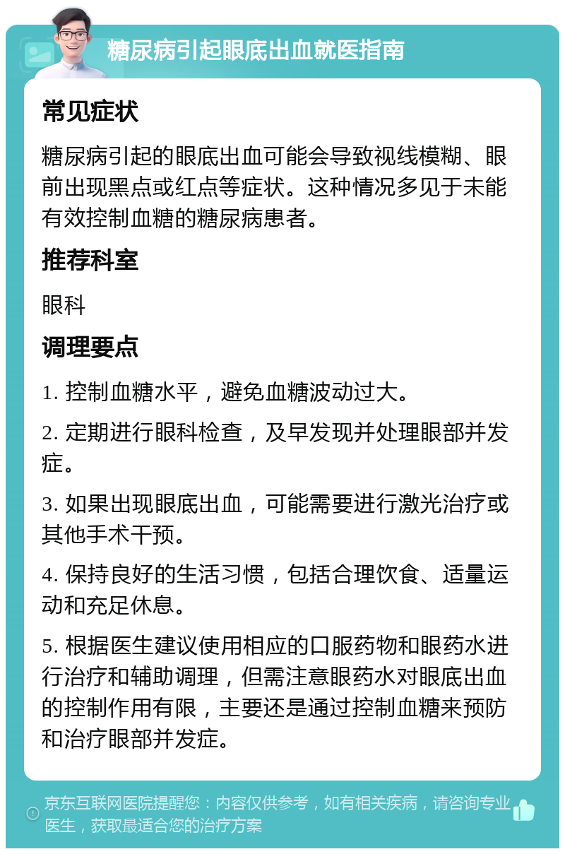 糖尿病引起眼底出血就医指南 常见症状 糖尿病引起的眼底出血可能会导致视线模糊、眼前出现黑点或红点等症状。这种情况多见于未能有效控制血糖的糖尿病患者。 推荐科室 眼科 调理要点 1. 控制血糖水平，避免血糖波动过大。 2. 定期进行眼科检查，及早发现并处理眼部并发症。 3. 如果出现眼底出血，可能需要进行激光治疗或其他手术干预。 4. 保持良好的生活习惯，包括合理饮食、适量运动和充足休息。 5. 根据医生建议使用相应的口服药物和眼药水进行治疗和辅助调理，但需注意眼药水对眼底出血的控制作用有限，主要还是通过控制血糖来预防和治疗眼部并发症。