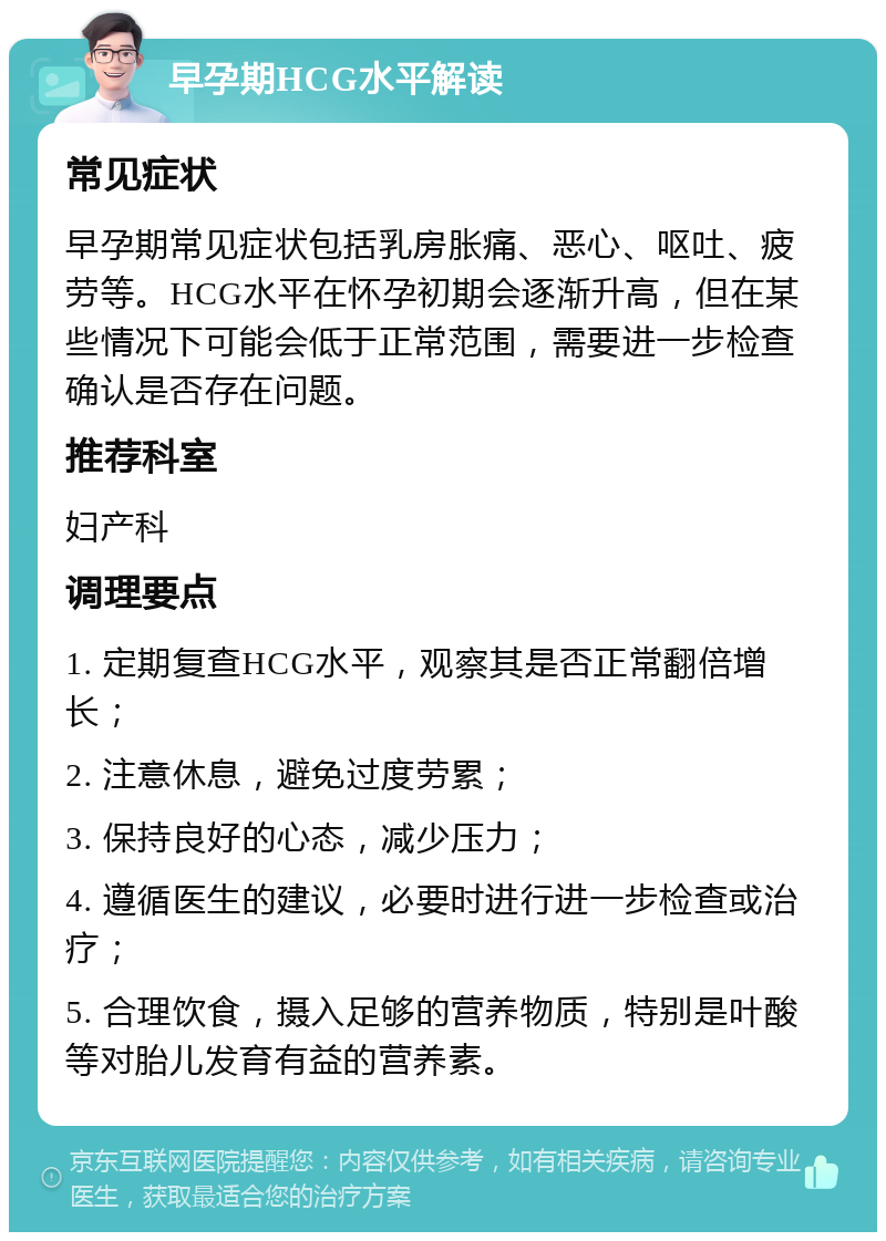 早孕期HCG水平解读 常见症状 早孕期常见症状包括乳房胀痛、恶心、呕吐、疲劳等。HCG水平在怀孕初期会逐渐升高，但在某些情况下可能会低于正常范围，需要进一步检查确认是否存在问题。 推荐科室 妇产科 调理要点 1. 定期复查HCG水平，观察其是否正常翻倍增长； 2. 注意休息，避免过度劳累； 3. 保持良好的心态，减少压力； 4. 遵循医生的建议，必要时进行进一步检查或治疗； 5. 合理饮食，摄入足够的营养物质，特别是叶酸等对胎儿发育有益的营养素。