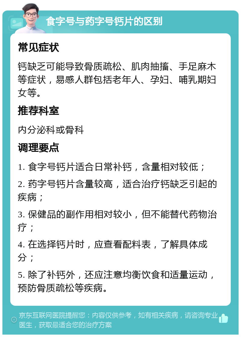 食字号与药字号钙片的区别 常见症状 钙缺乏可能导致骨质疏松、肌肉抽搐、手足麻木等症状，易感人群包括老年人、孕妇、哺乳期妇女等。 推荐科室 内分泌科或骨科 调理要点 1. 食字号钙片适合日常补钙，含量相对较低； 2. 药字号钙片含量较高，适合治疗钙缺乏引起的疾病； 3. 保健品的副作用相对较小，但不能替代药物治疗； 4. 在选择钙片时，应查看配料表，了解具体成分； 5. 除了补钙外，还应注意均衡饮食和适量运动，预防骨质疏松等疾病。