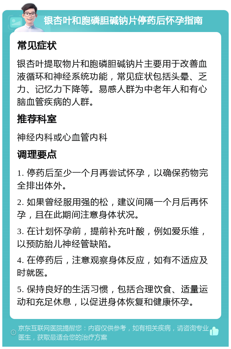 银杏叶和胞磷胆碱钠片停药后怀孕指南 常见症状 银杏叶提取物片和胞磷胆碱钠片主要用于改善血液循环和神经系统功能，常见症状包括头晕、乏力、记忆力下降等。易感人群为中老年人和有心脑血管疾病的人群。 推荐科室 神经内科或心血管内科 调理要点 1. 停药后至少一个月再尝试怀孕，以确保药物完全排出体外。 2. 如果曾经服用强的松，建议间隔一个月后再怀孕，且在此期间注意身体状况。 3. 在计划怀孕前，提前补充叶酸，例如爱乐维，以预防胎儿神经管缺陷。 4. 在停药后，注意观察身体反应，如有不适应及时就医。 5. 保持良好的生活习惯，包括合理饮食、适量运动和充足休息，以促进身体恢复和健康怀孕。