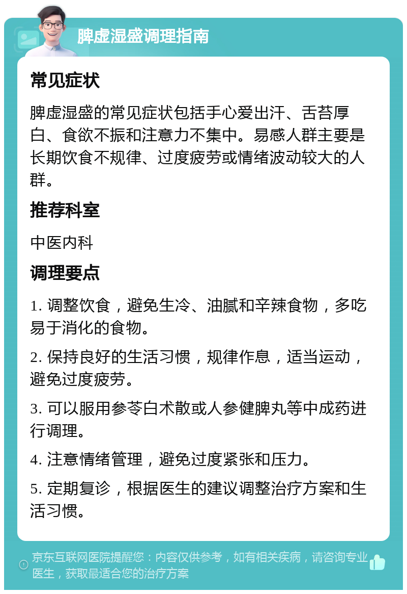 脾虚湿盛调理指南 常见症状 脾虚湿盛的常见症状包括手心爱出汗、舌苔厚白、食欲不振和注意力不集中。易感人群主要是长期饮食不规律、过度疲劳或情绪波动较大的人群。 推荐科室 中医内科 调理要点 1. 调整饮食，避免生冷、油腻和辛辣食物，多吃易于消化的食物。 2. 保持良好的生活习惯，规律作息，适当运动，避免过度疲劳。 3. 可以服用参苓白术散或人参健脾丸等中成药进行调理。 4. 注意情绪管理，避免过度紧张和压力。 5. 定期复诊，根据医生的建议调整治疗方案和生活习惯。