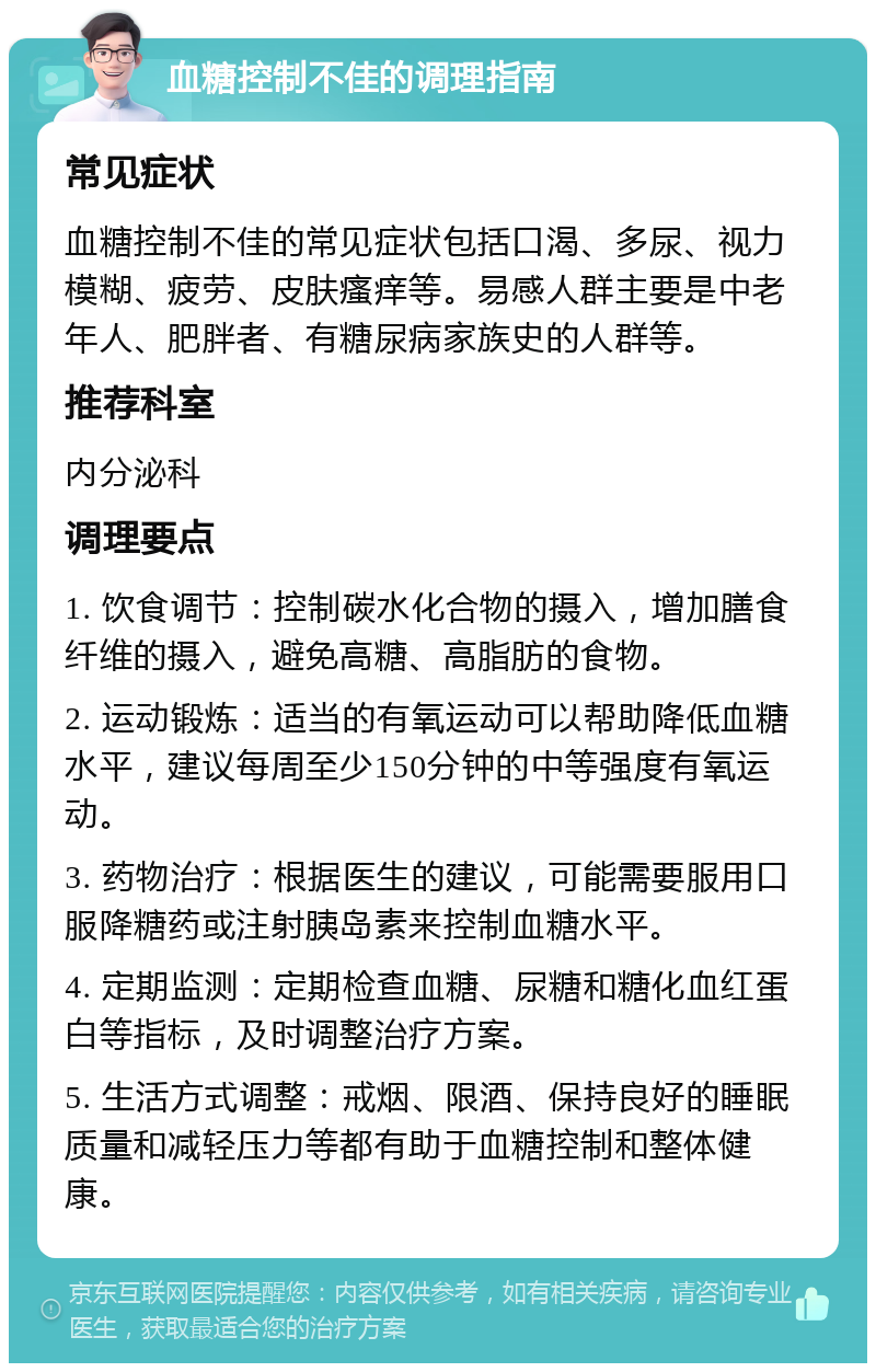 血糖控制不佳的调理指南 常见症状 血糖控制不佳的常见症状包括口渴、多尿、视力模糊、疲劳、皮肤瘙痒等。易感人群主要是中老年人、肥胖者、有糖尿病家族史的人群等。 推荐科室 内分泌科 调理要点 1. 饮食调节：控制碳水化合物的摄入，增加膳食纤维的摄入，避免高糖、高脂肪的食物。 2. 运动锻炼：适当的有氧运动可以帮助降低血糖水平，建议每周至少150分钟的中等强度有氧运动。 3. 药物治疗：根据医生的建议，可能需要服用口服降糖药或注射胰岛素来控制血糖水平。 4. 定期监测：定期检查血糖、尿糖和糖化血红蛋白等指标，及时调整治疗方案。 5. 生活方式调整：戒烟、限酒、保持良好的睡眠质量和减轻压力等都有助于血糖控制和整体健康。