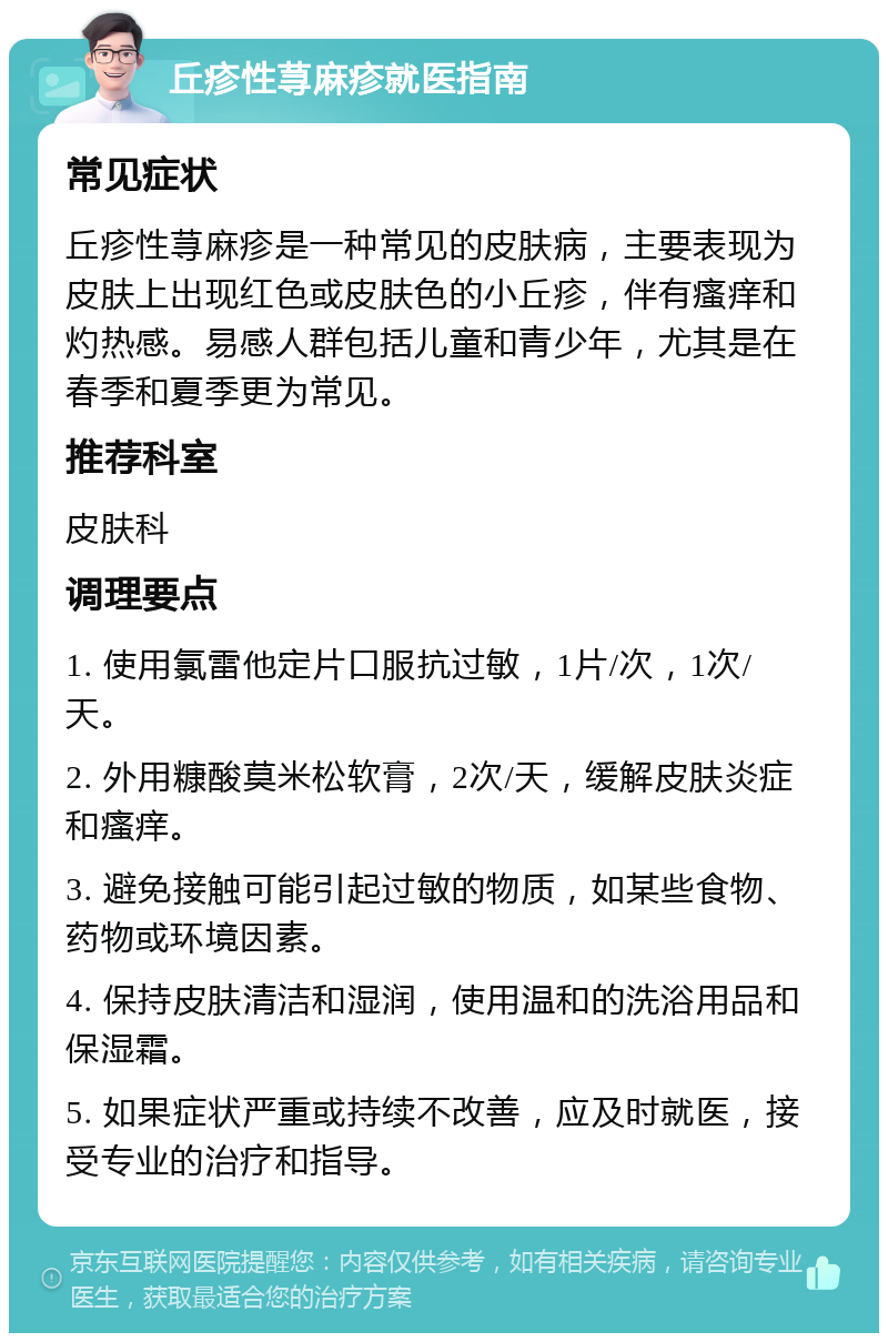 丘疹性荨麻疹就医指南 常见症状 丘疹性荨麻疹是一种常见的皮肤病，主要表现为皮肤上出现红色或皮肤色的小丘疹，伴有瘙痒和灼热感。易感人群包括儿童和青少年，尤其是在春季和夏季更为常见。 推荐科室 皮肤科 调理要点 1. 使用氯雷他定片口服抗过敏，1片/次，1次/天。 2. 外用糠酸莫米松软膏，2次/天，缓解皮肤炎症和瘙痒。 3. 避免接触可能引起过敏的物质，如某些食物、药物或环境因素。 4. 保持皮肤清洁和湿润，使用温和的洗浴用品和保湿霜。 5. 如果症状严重或持续不改善，应及时就医，接受专业的治疗和指导。