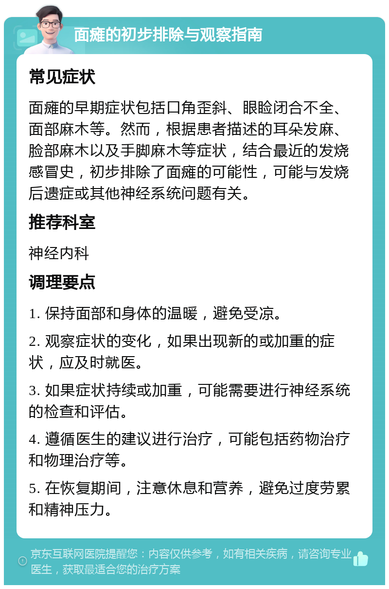 面瘫的初步排除与观察指南 常见症状 面瘫的早期症状包括口角歪斜、眼睑闭合不全、面部麻木等。然而，根据患者描述的耳朵发麻、脸部麻木以及手脚麻木等症状，结合最近的发烧感冒史，初步排除了面瘫的可能性，可能与发烧后遗症或其他神经系统问题有关。 推荐科室 神经内科 调理要点 1. 保持面部和身体的温暖，避免受凉。 2. 观察症状的变化，如果出现新的或加重的症状，应及时就医。 3. 如果症状持续或加重，可能需要进行神经系统的检查和评估。 4. 遵循医生的建议进行治疗，可能包括药物治疗和物理治疗等。 5. 在恢复期间，注意休息和营养，避免过度劳累和精神压力。